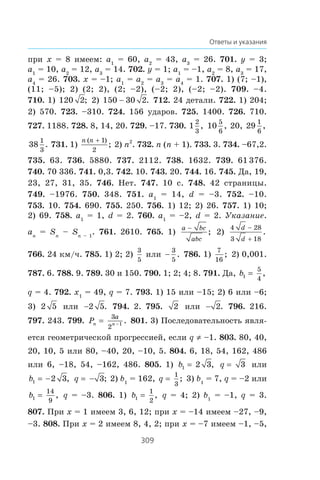 309
Ответы и указания
ïðè x = 8 èìååì: a1
= 60, a2
= 43, a3
= 26. 701. y = 3;
a1
= 10, a2
= 12, a3
= 14. 702. y = 1; a1
= –1, a2
= 8, a3
= 17,
a4
= 26. 703. x = –1; a1
= a2
= a3
= a4
= 1. 707. 1) (7; –1),
(11; –5); 2) (2; 2), (2; –2), (–2; 2), (–2; –2). 709. –4.
710. 1) 120 2; 2) 150 30 2 . 712. 24 äåòàëè. 722. 1) 204;
2) 570. 723. –310. 724. 156 óäàðîâ. 725. 1400. 726. 710.
727. 1188. 728. 8, 14, 20. 729. –17. 730. 1
2
3
, 10
5
6
, 20, 29
1
6
,
38
1
3
. 731. 1)
n n( )
;
 1
2
2) n2
. 732. n (n + 1). 733. 3. 734. –67,2.
735. 63. 736. 5880. 737. 2112. 738. 1632. 739. 61 376.
740. 70 336. 741. 0,3. 742. 10. 743. 20. 744. 16. 745. Äà, 19,
23, 27, 31, 35. 746. Íåò. 747. 10 ñ. 748. 42 ñòðàíèöû.
749. –1976. 750. 348. 751. a1
= 14, d = –3. 752. –10.
753. 10. 754. 690. 755. 250. 756. 1) 12; 2) 26. 757. 1) 10;
2) 69. 758. a1
= 1, d = 2. 760. a1
= –2, d = 2. Óêàçàíèå.
an
= Sn
– Sn – 1
. 761. 2610. 765. 1)
a bc
abc

; 2)
4 28
3 18
d
d
−
+
.
766. 24 êì/÷. 785. 1) 2; 2)
3
5
èëè 
3
5
. 786. 1)
7
16
; 2) 0,001.
787. 6. 788. 9. 789. 30 è 150. 790. 1; 2; 4; 8. 791. Äà, b1
5
4
,
q = 4. 792. x1
= 49, q = 7. 793. 1) 15 èëè –15; 2) 6 èëè –6;
3) 2 5 èëè 2 5. 794. 2. 795. 2 èëè  2. 796. 216.
797. 243. 799. Pn n
a
=
3
2
1− . 801. 3) Ïîñëåäîâàòåëüíîñòü ÿâëÿ-
åòñÿ ãåîìåòðè÷åñêîé ïðîãðåññèåé, åñëè q z –1. 803. 80, 40,
20, 10, 5 èëè 80, –40, 20, –10, 5. 804. 6, 18, 54, 162, 486
èëè 6, –18, 54, –162, 486. 805. 1) b1 2 3, q 3 èëè
b1 2 3= − , q = − 3; 2) b1
= 162, q
1
3
; 3) b1
= 7, q = –2 èëè
b1
14
9
, q = –3. 806. 1) b1
1
2
, q = 4; 2) b1
= –1, q = 3.
807. Ïðè x = 1 èìååì 3, 6, 12; ïðè x = –14 èìååì –27, –9,
–3. 808. Ïðè x = 2 èìååì 8, 4, 2; ïðè x = –7 èìååì –1, –5,
 
