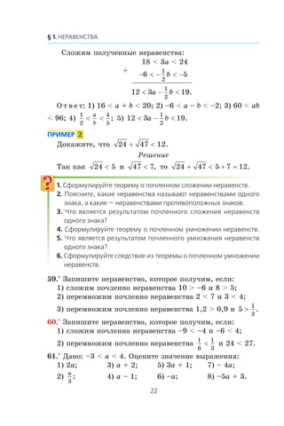 Ñëîæèì ïîëó÷åííûå íåðàâåíñòâà:
+
18 < 3a < 24
− < − < −6 5
1
2
b
12 3 19
1
2
< − <a b .
Î ò â å ò: 1) 16 < a + b < 20; 2) –6 < a – b < –2; 3) 60 < ab
< 96; 4)
1
2
4
5
< <
a
b
; 5) 12 3 19
1
2
< − <a b .
Äîêàæèòå, ÷òî 24 47 12+ < .
Ðåøåíèå
Òàê êàê 24 5< è 47 7< , òî 24 47 5 7 12+ < + = .
59.° Çàïèøèòå íåðàâåíñòâî, êîòîðîå ïîëó÷èì, åñëè:
1) ñëîæèì ïî÷ëåííî íåðàâåíñòâà 10 > –6 è 8 > 5;
2) ïåðåìíîæèì ïî÷ëåííî íåðàâåíñòâà 2 < 7 è 3 < 4;
3) ïåðåìíîæèì ïî÷ëåííî íåðàâåíñòâà 1,2 > 0,9 è 5
1
3
> .
60.° Çàïèøèòå íåðàâåíñòâî, êîòîðîå ïîëó÷èì, åñëè:
1) ñëîæèì ïî÷ëåííî íåðàâåíñòâà –9 < –4 è –6 < 4;
2) ïåðåìíîæèì ïî÷ëåííî íåðàâåíñòâà
1
6
1
3
< è 24 < 27.
61.° Äàíî: –3 < a < 4. Îöåíèòå çíà÷åíèå âûðàæåíèÿ:
1) 2a; 3) a + 2; 5) 3a + 1; 7) – 4a;
2)
a
3
; 4) a – 1; 6) –a; 8) –5a + 3.
 