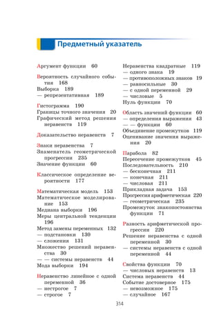 314
Предметный указатель
Предметный указатель
Àðãóìåíò ôóíêöèè 60
Âåðîÿòíîñòü ñëó÷àéíîãî ñîáû-
òèÿ 168
Âûáîðêà 189
— ðåïðåçåíòàòèâíàÿ 189
Ãèñòîãðàììà 190
Ãðàíèöû òî÷íîãî çíà÷åíèÿ 20
Ãðàôè÷åñêèé ìåòîä ðåøåíèÿ
íåðàâåíñòâ 119
Äîêàçàòåëüñòâî íåðàâåíñòâ 7
Çíàêè íåðàâåíñòâà 7
Çíàìåíàòåëü ãåîìåòðè÷åñêîé
ïðîãðåññèè 235
Çíà÷åíèå ôóíêöèè 60
Êëàññè÷åñêîå îïðåäåëåíèå âå-
ðîÿòíîñòè 177
Ìàòåìàòè÷åñêàÿ ìîäåëü 153
Ìàòåìàòè÷åñêîå ìîäåëèðîâà-
íèå 153
Ìåäèàíà âûáîðêè 196
Ìåðû öåíòðàëüíîé òåíäåíöèè
196
Ìåòîä çàìåíû ïåðåìåííûõ 132
— ïîäñòàíîâêè 130
— ñëîæåíèÿ 131
Ìíîæåñòâî ðåøåíèé íåðàâåí-
ñòâà 30
— — ñèñòåìû íåðàâåíñòâ 44
Ìîäà âûáîðêè 194
Íåðàâåíñòâî ëèíåéíîå ñ îäíîé
ïåðåìåííîé 36
— íåñòðîãîå 7
— ñòðîãîå 7
Íåðàâåíñòâà êâàäðàòíûå 119
— îäíîãî çíàêà 19
— ïðîòèâîïîëîæíûõ çíàêîâ 19
— ðàâíîñèëüíûå 30
— ñ îäíîé ïåðåìåííîé 29
— ÷èñëîâûå 5
Íóëü ôóíêöèè 70
Îáëàñòü çíà÷åíèé ôóíêöèè 60
— îïðåäåëåíèÿ âûðàæåíèÿ 43
— — ôóíêöèè 60
Îáúåäèíåíèå ïðîìåæóòêîâ 119
Îöåíèâàíèå çíà÷åíèÿ âûðàæå-
íèÿ 20
Ïàðàáîëà 82
Ïåðåñå÷åíèå ïðîìåæóòêîâ 45
Ïîñëåäîâàòåëüíîñòü 210
— áåñêîíå÷íàÿ 211
— êîíå÷íàÿ 211
— ÷èñëîâàÿ 211
Ïðèêëàäíàÿ çàäà÷à 153
Ïðîãðåññèÿàðèôìåòè÷åñêàÿ 220
— ãåîìåòðè÷åñêàÿ 235
Ïðîìåæóòîê çíàêîïîñòîÿíñòâà
ôóíêöèè 71
Ðàçíîñòü àðèôìåòè÷åñêîé ïðî-
ãðåññèè 220
Ðåøåíèå íåðàâåíñòâà ñ îäíîé
ïåðåìåííîé 30
— ñèñòåìû íåðàâåíñòâ ñ îäíîé
ïåðåìåííîé 44
Ñâîéñòâà ôóíêöèè 70
— ÷èñëîâûõ íåðàâåíñòâ 13
Ñèñòåìà íåðàâåíñòâ 44
Ñîáûòèå äîñòîâåðíîå 175
— íåâîçìîæíîå 175
— ñëó÷àéíîå 167
 