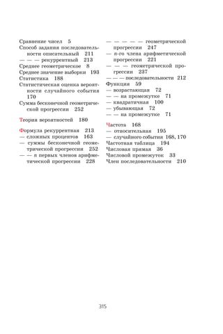 315
Предметный указатель
Ñðàâíåíèå ÷èñåë 5
Ñïîñîá çàäàíèÿ ïîñëåäîâàòåëü-
íîñòè îïèñàòåëüíûé 211
— — — ðåêóððåíòíûé 213
Ñðåäíåå ãåîìåòðè÷åñêîå 8
Ñðåäíåå çíà÷åíèå âûáîðêè 193
Ñòàòèñòèêà 188
Ñòàòèñòè÷åñêàÿ îöåíêà âåðîÿò-
íîñòè ñëó÷àéíîãî ñîáûòèÿ
170
Ñóììà áåñêîíå÷íîé ãåîìåòðè÷å-
ñêîé ïðîãðåññèè 252
Òåîðèÿ âåðîÿòíîñòåé 180
Ôîðìóëà ðåêóððåíòíàÿ 213
— ñëîæíûõ ïðîöåíòîâ 163
— ñóììû áåñêîíå÷íîé ãåîìå-
òðè÷åñêîé ïðîãðåññèè 252
— — n ïåðâûõ ÷ëåíîâ àðèôìå-
òè÷åñêîé ïðîãðåññèè 228
— — — — — ãåîìåòðè÷åñêîé
ïðîãðåññèè 247
— n-ãî ÷ëåíà àðèôìåòè÷åñêîé
ïðîãðåññèè 221
— — — ãåîìåòðè÷åñêîé ïðî-
ãðåññèè 237
— — — ïîñëåäîâàòåëüíîñòè 212
Ôóíêöèÿ 59
— âîçðàñòàþùàÿ 72
— — íà ïðîìåæóòêå 71
— êâàäðàòè÷íàÿ 100
— óáûâàþùàÿ 72
— — íà ïðîìåæóòêå 71
×àñòîòà 168
— îòíîñèòåëüíàÿ 195
— ñëó÷àéíîãî ñîáûòèÿ 168, 170
×àñòîòíàÿ òàáëèöà 194
×èñëîâàÿ ïðÿìàÿ 36
×èñëîâîé ïðîìåæóòîê 33
×ëåí ïîñëåäîâàòåëüíîñòè 210
 