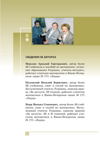 Ìåðçëÿê Àðêàäèé Ãðèãîðüåâè÷, àâòîð áîëåå
40 ó÷åáíèêîâ è ïîñîáèé ïî ìàòåìàòèêå, îòëè÷-
íèê îáðàçîâàíèÿ Óêðàèíû, ó÷èòåëü-ìåòîäèñò,
ðàáîòàåò ó÷èòåëåì ìàòåìàòèêè â Êèåâî-Ïå÷åð-
ñêîì ëèöåå ¹ 171 «Ëèäåð»
Ïîëîíñêèé Âèòàëèé Áîðèñîâè÷, àâòîð áîëåå
50 ó÷åáíèêîâ, êíèã è ñòàòåé ïî ìàòåìàòèêå,
Çàñëóæåííûé ó÷èòåëü Óêðàèíû, êàâàëåð îðäå-
íà «Çà çàñëóãè» III ñòåïåíè, ðàáîòàåò ó÷èòåëåì
ìàòåìàòèêè â Êèåâî-Ïå÷åðñêîì ëèöåå ¹ 171
«Ëèäåð»
ßêèð Ìèõàèë Ñåìåíîâè÷, àâòîð áîëåå 50 ó÷åá-
íèêîâ, êíèã è ñòàòåé ïî ìàòåìàòèêå, Çàñëó-
æåííûé ó÷èòåëü Óêðàèíû, êàâàëåð îðäåíîâ
«Çà çàñëóãè» III è II ñòåïåíåé, ðàáîòàåò ó÷è-
òåëåì ìàòåìàòèêè â Êèåâî-Ïå÷åðñêîì ëèöåå
¹ 171 «Ëèäåð»
СВЕДЕНИЯ ОБ АВТОРАХ
 
