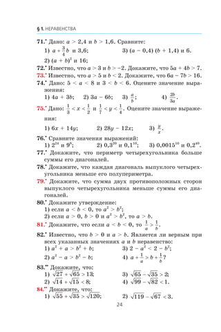 71.•
Äàíî: a > 2,4 è b > 1,6. Ñðàâíèòå:
1) a b+
3
4
è 3,6; 3) (a – 0,4) (b + 1,4) è 6.
2) (a + b)2
è 16;
72.•
Èçâåñòíî, ÷òî a > 3 è b > –2. Äîêàæèòå, ÷òî 5a + 4b > 7.
73.•
Èçâåñòíî, ÷òî a > 5 è b < 2. Äîêàæèòå, ÷òî 6a – 7b > 16.
74.•
Äàíî: 5 < a < 8 è 3 < b < 6. Îöåíèòå çíà÷åíèå âûðà-
æåíèÿ:
1) 4a + 3b; 2) 3a – 6b; 3)
a
b
; 4)
2
3
b
a
.
75.•
Äàíî:
1
3
1
2
< <x è
1
7
1
4
< <y . Îöåíèòå çíà÷åíèå âûðàæå-
íèÿ:
1) 6x + 14y; 2) 28y – 12x; 3)
y
x
.
76.•
Ñðàâíèòå çíà÷åíèÿ âûðàæåíèé:
1) 224
è 98
; 2) 0,320
è 0,110
; 3) 0,001510
è 0,240
.
77.•
Äîêàæèòå, ÷òî ïåðèìåòð ÷åòûðåõóãîëüíèêà áîëüøå
ñóììû åãî äèàãîíàëåé.
78.•
Äîêàæèòå, ÷òî êàæäàÿ äèàãîíàëü âûïóêëîãî ÷åòûðåõ-
óãîëüíèêà ìåíüøå åãî ïîëóïåðèìåòðà.
79.•
Äîêàæèòå, ÷òî ñóììà äâóõ ïðîòèâîïîëîæíûõ ñòîðîí
âûïóêëîãî ÷åòûðåõóãîëüíèêà ìåíüøå ñóììû åãî äèà-
ãîíàëåé.
80.•
Äîêàæèòå óòâåðæäåíèå:
1) åñëè a < b < 0, òî a2
> b2
;
2) åñëè a > 0, b > 0 è a2
> b2
, òî a > b.
81.•
Äîêàæèòå, ÷òî åñëè a < b < 0, òî
1 1
a b
> .
82.•
Èçâåñòíî, ÷òî b > 0 è a > b. ßâëÿåòñÿ ëè âåðíûì ïðè
âñåõ óêàçàííûõ çíà÷åíèÿõ a è b íåðàâåíñòâî:
1) a2
+ a > b2
+ b; 3) 2 – a2
< 2 – b2
;
2) a2
– a > b2
– b; 4) a b
a b
+ > +
1 1
?
83.••
Äîêàæèòå, ÷òî:
1) 27 65 13+ > ; 3) 65 35 2− > ;
2) 14 15 8+ < ; 4) 99 82 1− < .
84.••
Äîêàæèòå, ÷òî:
1) 55 35 120+ > ; 2) 119 67 3− < .
 
