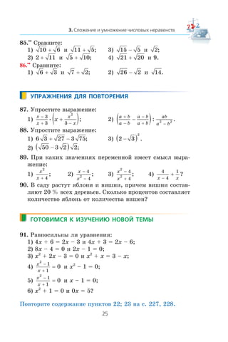 85.••
Ñðàâíèòå:
1) 10 6+ è 11 5+ ; 3) 15 5− è 2;
2) 2 11+ è 5 10+ ; 4) 21 20+ è 9.
86.••
Ñðàâíèòå:
1) 6 3+ è 7 2+ ; 2) 26 2− è 14.
87. Óïðîñòèòå âûðàæåíèå:
1)
x
x
x
x
x
−
+ −
+( )3
3 3
2
• ; 2)
a b
a b
a b
a b
ab
a b
+
−
−
+ −
−( ): .2 2
88. Óïðîñòèòå âûðàæåíèå:
1) 6 3 27 3 75+ − ; 3) 2 3
2
−( ) .
2) 50 3 2 2−( ) ;
89. Ïðè êàêèõ çíà÷åíèÿõ ïåðåìåííîé èìååò ñìûñë âûðà-
æåíèå:
1)
x
x
2
4+
; 2)
x
x
−
−
4
4
2 ; 3)
x
x
2
2
4
4
−
+
; 4)
4
4
1
x x−
+ ?
90. Â ñàäó ðàñòóò ÿáëîíè è âèøíè, ïðè÷åì âèøíè ñîñòàâ-
ëÿþò 20 % âñåõ äåðåâüåâ. Ñêîëüêî ïðîöåíòîâ ñîñòàâëÿåò
êîëè÷åñòâî ÿáëîíü îò êîëè÷åñòâà âèøåí?
91. Ðàâíîñèëüíû ëè óðàâíåíèÿ:
1) 4x + 6 = 2x – 3 è 4x + 3 = 2x – 6;
2) 8x – 4 = 0 è 2x – 1 = 0;
3) x2
+ 2x – 3 = 0 è x2
+ x = 3 – x;
4)
x
x
2
1
1
0
−
+
= è x2
– 1 = 0;
5)
x
x
2
1
1
0
−
+
= è x – 1 = 0;
6) x2
+ 1 = 0 è 0x = 5?
Ïîâòîðèòå ñîäåðæàíèå ïóíêòîâ 22; 23 íà ñ. 227, 228.
 