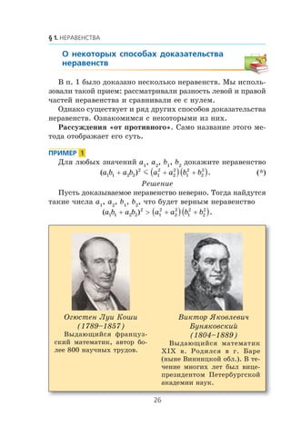 Â ï. 1 áûëî äîêàçàíî íåñêîëüêî íåðàâåíñòâ. Ìû èñïîëü-
çîâàëè òàêîé ïðèåì: ðàññìàòðèâàëè ðàçíîñòü ëåâîé è ïðàâîé
÷àñòåé íåðàâåíñòâà è ñðàâíèâàëè åå ñ íóëåì.
Îäíàêî ñóùåñòâóåò è ðÿä äðóãèõ ñïîñîáîâ äîêàçàòåëüñòâà
íåðàâåíñòâ. Îçíàêîìèìñÿ ñ íåêîòîðûìè èç íèõ.
Ðàññóæäåíèÿ «îò ïðîòèâíîãî». Ñàìî íàçâàíèå ýòîãî ìå-
òîäà îòîáðàæàåò åãî ñóòü.
Äëÿ ëþáûõ çíà÷åíèé a1
, a2
, b1
, b2
äîêàæèòå íåðàâåíñòâî
( ) .a b a b a a b b1 1 2 2
2
1
2
2
2
1
2
2
2
+ +( ) +( )m (*)
Ðåøåíèå
Ïóñòü äîêàçûâàåìîå íåðàâåíñòâî íåâåðíî. Òîãäà íàéäóòñÿ
òàêèå ÷èñëà a1
, a2
, b1
, b2
, ÷òî áóäåò âåðíûì íåðàâåíñòâî
( ) .a b a b a a b b1 1 2 2
2
1
2
2
2
1
2
2
2
+ > +( ) +( )
Îãþñòåí Ëóè Êîøè
(1789–1857)
Âûäàþùèéñÿ ôðàíöóç-
ñêèé ìàòåìàòèê, àâòîð áî-
ëåå 800 íàó÷íûõ òðóäîâ.
Âèêòîð ßêîâëåâè÷
Áóíÿêîâñêèé
(1804–1889)
Âûäàþùèéñÿ ìàòåìàòèê
Õ²Õ â. Ðîäèëñÿ â ã. Áàðå
(íûíå Âèííèöêîé îáë.). Â òå-
÷åíèå ìíîãèõ ëåò áûë âèöå-
ïðåçèäåíòîì Ïåòåðáóðãñêîé
àêàäåìèè íàóê.
 