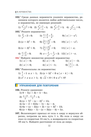 102.•
Ñðåäè äàííûõ íåðàâåíñòâ óêàæèòå íåðàâåíñòâî, ðå-
øåíèåì êîòîðîãî ÿâëÿåòñÿ ëþáîå äåéñòâèòåëüíîå ÷èñëî,
è íåðàâåíñòâî, íå èìåþùåå ðåøåíèé:
1)
x
x
2
2
1
0
+
l ; 2)
x
x
2
2
1
1
1
+
+
< ; 3)
x
x
2
2
1
1
1
−
−
l ; 4)
x
x
2
2
1
0
+
l .
103.•
Ðåøèòå íåðàâåíñòâî:
1)
2
2 2 0
x
+ > ; 5)
x
x
+
+
>
2
2
2
3
; 9) | x | l –x2
;
2) (x + 2)2
> 0; 6)
x
x
+
−
( ) >
2
2
2
0; 10) | x | > –x2
;
3) (x + 2)2
m 0; 7)
x
x
+
−
( )2
2
2
0l ; 11) | x | > x;
4)
x
x
+
+
>
2
2
0; 8) x
x x
+ < +
1 1
2 2 2; 12) | x | l –x.
104.•
Íàéäèòå ìíîæåñòâî ðåøåíèé íåðàâåíñòâà:
1) | x | > 0; 3) | x | < 0; 5) | x | > –3;
2) | x | m 0; 4) | x | m –1; 6)
1
3
x
> − .
105.•
Ðàâíîñèëüíû ëè íåðàâåíñòâà:
1)
1
1
x
< è x > 1; 3) (x + 5)2
< 0 è | x – 4 | < 0;
2) x2
l x è x l 1; 4) x m 0 m 0 è x4
m 0?
106. Ðåøèòå óðàâíåíèå:
1) 9 – 7(x + 3) = 5 – 6x;
2)
x x+ −
− =
3
2
4
7
1;
3) (x + 7)2
– (x – 2)2
= 15;
4) 5x – 2 = 3(3x – 1) – 4x – 4;
5) 6x + (x – 2)(x + 2) = (x + 3)2
– 13;
6) (x + 6)(x – 1) – (x + 3)(x – 4) = 5x.
107. Âåëîñèïåäèñò ïðîåõàë îò ñåëà ê îçåðó è âåðíóëñÿ îá-
ðàòíî, ïîòðàòèâ íà âåñü ïóòü 1 ÷. Èç ñåëà ê îçåðó îí
åõàë ñî ñêîðîñòüþ 15 êì/÷, à âîçâðàùàëñÿ ñî ñêîðîñòüþ
10 êì/÷. Íàéäèòå ðàññòîÿíèå îò ñåëà äî îçåðà.
 