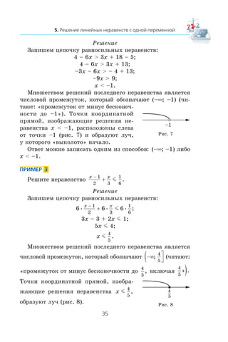 Ðåøåíèå
Çàïèøåì öåïî÷êó ðàâíîñèëüíûõ íåðàâåíñòâ:
4 – 6x > 3x + 18 – 5;
4 – 6x > 3x + 13;
–3x – 6x > – 4 + 13;
–9x > 9;
x < –1.
Ìíîæåñòâîì ðåøåíèé ïîñëåäíåãî íåðàâåíñòâà ÿâëÿåòñÿ
÷èñëîâîé ïðîìåæóòîê, êîòîðûé îáîçíà÷àþò (–∞; –1) (÷è-
òàþò: «ïðîìåæóòîê îò ìèíóñ áåñêîíå÷-
íîñòè äî –1»). Òî÷êè êîîðäèíàòíîé
ïðÿìîé, èçîáðàæàþùèå ðåøåíèÿ íå-
ðàâåíñòâà x < –1, ðàñïîëîæåíû ñëåâà
îò òî÷êè –1 (ðèñ. 7) è îáðàçóþò ëó÷,
ó êîòîðîãî «âûêîëîòî» íà÷àëî.
Îòâåò ìîæíî çàïèñàòü îäíèì èç ñïîñîáîâ: (–∞; –1) ëèáî
x < –1.
Ðåøèòå íåðàâåíñòâî
x x−
+
1
2 3
1
6
m .
Ðåøåíèå
Çàïèøåì öåïî÷êó ðàâíîñèëüíûõ íåðàâåíñòâ:
6 6 6
1
2 3
1
6
• • • ;
x x−
+ m
3x – 3 + 2x m 1;
5x m 4;
x m
4
5
.
Ìíîæåñòâîì ðåøåíèé ïîñëåäíåãî íåðàâåíñòâà ÿâëÿåòñÿ
÷èñëîâîé ïðîìåæóòîê, êîòîðûé îáîçíà÷àþò −∞( ⎤
⎦⎥;
4
5
(÷èòàþò:
«ïðîìåæóòîê îò ìèíóñ áåñêîíå÷íîñòè äî
4
5
, âêëþ÷àÿ
4
5
» .)
Òî÷êè êîîðäèíàòíîé ïðÿìîé, èçîáðà-
æàþùèå ðåøåíèÿ íåðàâåíñòâà x m
4
5
,
îáðàçóþò ëó÷ (ðèñ. 8).
Ðèñ. 7
Ðèñ. 8
–1
4
5
 