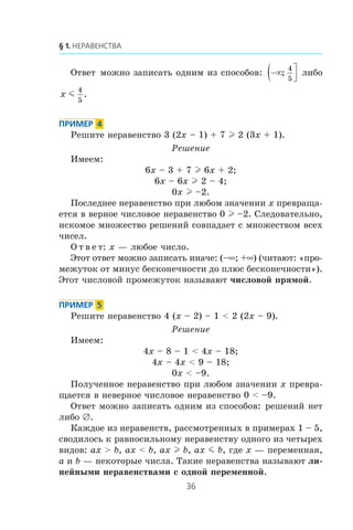 Îòâåò ìîæíî çàïèñàòü îäíèì èç ñïîñîáîâ: −∞( ⎤
⎦⎥;
4
5
ëèáî
x m
4
5
.
Ðåøèòå íåðàâåíñòâî 3 (2x – 1) + 7 l 2 (3x + 1).
Ðåøåíèå
Èìååì:
6x – 3 + 7 l 6x + 2;
6x – 6x l 2 – 4;
0x l –2.
Ïîñëåäíåå íåðàâåíñòâî ïðè ëþáîì çíà÷åíèè x ïðåâðàùà-
åòñÿ â âåðíîå ÷èñëîâîå íåðàâåíñòâî 0 l –2. Ñëåäîâàòåëüíî,
èñêîìîå ìíîæåñòâî ðåøåíèé ñîâïàäàåò ñ ìíîæåñòâîì âñåõ
÷èñåë.
Î ò â å ò: x — ëþáîå ÷èñëî.
Ýòîò îòâåò ìîæíî çàïèñàòü èíà÷å: (–∞; +∞) (÷èòàþò: «ïðî-
ìåæóòîê îò ìèíóñ áåñêîíå÷íîñòè äî ïëþñ áåñêîíå÷íîñòè»).
Ýòîò ÷èñëîâîé ïðîìåæóòîê íàçûâàþò ÷èñëîâîé ïðÿìîé.
Ðåøèòå íåðàâåíñòâî 4 (x – 2) – 1 < 2 (2x – 9).
Ðåøåíèå
Èìååì:
4x – 8 – 1 < 4x – 18;
4x – 4x < 9 – 18;
0x < –9.
Ïîëó÷åííîå íåðàâåíñòâî ïðè ëþáîì çíà÷åíèè x ïðåâðà-
ùàåòñÿ â íåâåðíîå ÷èñëîâîå íåðàâåíñòâî 0 < –9.
Îòâåò ìîæíî çàïèñàòü îäíèì èç ñïîñîáîâ: ðåøåíèé íåò
ëèáî ∅.
Êàæäîå èç íåðàâåíñòâ, ðàññìîòðåííûõ â ïðèìåðàõ 1 – 5,
ñâîäèëîñü ê ðàâíîñèëüíîìó íåðàâåíñòâó îäíîãî èç ÷åòûðåõ
âèäîâ: ax > b, ax < b, ax l b, ax m b, ãäå x — ïåðåìåííàÿ,
a è b — íåêîòîðûå ÷èñëà. Òàêèå íåðàâåíñòâà íàçûâàþò ëè-
íåéíûìè íåðàâåíñòâàìè ñ îäíîé ïåðåìåííîé.
 
