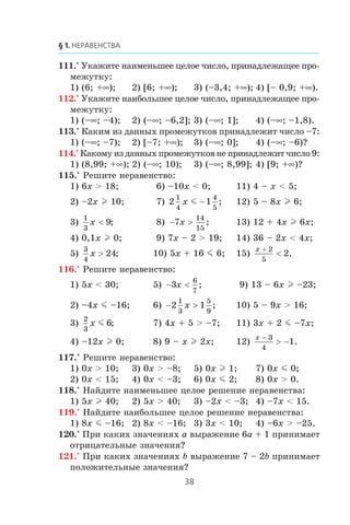 111.° Óêàæèòå íàèìåíüøåå öåëîå ÷èñëî, ïðèíàäëåæàùåå ïðî-
ìåæóòêó:
1) (6; +∞); 2) [6; +∞); 3) (–3,4; +∞); 4) [– 0,9; +∞).
112.° Óêàæèòå íàèáîëüøåå öåëîå ÷èñëî, ïðèíàäëåæàùåå ïðî-
ìåæóòêó:
1) (–∞; –4); 2) (–∞; –6,2]; 3) (–∞; 1]; 4) (–∞; –1,8).
113.° Êàêèì èç äàííûõ ïðîìåæóòêîâ ïðèíàäëåæèò ÷èñëî –7:
1) (–∞; –7); 2) [–7; +∞); 3) (–∞; 0]; 4) (–∞; –6)?
114.° Êàêîìó èç äàííûõ ïðîìåæóòêîâ íå ïðèíàäëåæèò ÷èñëî 9:
1) (8,99; +∞); 2) (–∞; 10); 3) (–∞; 8,99]; 4) [9; +∞)?
115.° Ðåøèòå íåðàâåíñòâî:
1) 6x > 18; 6) –10x < 0; 11) 4 – x < 5;
2) –2x l 10; 7) 2 1
1
4
4
5
x m − ; 12) 5 – 8x l 6;
3)
1
3
9x < ; 8) − >7
14
15
x ; 13) 12 + 4x l 6x;
4) 0,1x l 0; 9) 7x – 2 > 19; 14) 36 – 2x < 4x;
5)
3
4
24x > ; 10) 5x + 16 m 6; 15)
x +
<
2
5
2.
116.° Ðåøèòå íåðàâåíñòâî:
1) 5x < 30; 5) − <3
6
7
x ; 9) 13 – 6x l –23;
2) –4x m –16; 6) − >2 1
1
3
5
9
x ; 10) 5 – 9x > 16;
3)
2
3
6x m ; 7) 4x + 5 > –7; 11) 3x + 2 m –7x;
4) –12x l 0; 8) 9 – x l 2x; 12)
x −
> −
3
4
1.
117.° Ðåøèòå íåðàâåíñòâî:
1) 0x > 10; 3) 0x > –8; 5) 0x l 1; 7) 0x m 0;
2) 0x < 15; 4) 0x < –3; 6) 0x m 2; 8) 0x > 0.
118.° Íàéäèòå íàèìåíüøåå öåëîå ðåøåíèå íåðàâåíñòâà:
1) 5x l 40; 2) 5x > 40; 3) –2x < –3; 4) –7x < 15.
119.° Íàéäèòå íàèáîëüøåå öåëîå ðåøåíèå íåðàâåíñòâà:
1) 8x m –16; 2) 8x < –16; 3) 3x < 10; 4) –6x > –25.
120.° Ïðè êàêèõ çíà÷åíèÿõ a âûðàæåíèå 6a + 1 ïðèíèìàåò
îòðèöàòåëüíûå çíà÷åíèÿ?
121.° Ïðè êàêèõ çíà÷åíèÿõ b âûðàæåíèå 7 – 2b ïðèíèìàåò
ïîëîæèòåëüíûå çíà÷åíèÿ?
 