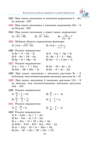 122.° Ïðè êàêèõ çíà÷åíèÿõ m çíà÷åíèÿ âûðàæåíèÿ 2 – 4m
íå ìåíüøå –22?
123.° Ïðè êàêèõ çíà÷åíèÿõ n çíà÷åíèÿ âûðàæåíèÿ 12n – 5
íå áîëüøå –53?
124.° Ïðè êàêèõ çíà÷åíèÿõ x èìååò ñìûñë âûðàæåíèå:
1) 4 20x + ; 2) 5 14− x; 3)
10
4 10x +
?
125.° Íàéäèòå îáëàñòü îïðåäåëåíèÿ ôóíêöèè:
1) f x x( ) ;= 13 2− 2) f x
x
x
( ) .=
− − 1
126.° Ðåøèòå íåðàâåíñòâî:
1) 8x + 2 < 9x – 3; 4) 3 – 11y l –3y + 6;
2) 6 – 6x > 10 – 4x; 5) –8p – 2 < 3 – 10p;
3) 6y + 8 m 10y – 8; 6) 3m – 1 m 1,5m + 5.
127.° Ðåøèòå íåðàâåíñòâî:
1) 4 + 11x > 7 + 12x; 3) 3x – 10 < 6x + 2;
2) 35x – 28 m 32x + 2; 4) 6x – 3 l 2x – 25.
128.° Ïðè êàêèõ çíà÷åíèÿõ c çíà÷åíèÿ äâó÷ëåíà 9c – 2
íå áîëüøå, ÷åì ñîîòâåòñòâóþùèå çíà÷åíèÿ äâó÷ëåíà 4c + 4?
129.° Ïðè êàêèõ çíà÷åíèÿõ k çíà÷åíèÿ äâó÷ëåíà 11k – 3
íå ìåíüøå, ÷åì ñîîòâåòñòâóþùèå çíà÷åíèÿ äâó÷ëåíà
15k – 13?
130.° Ðåøèòå íåðàâåíñòâî:
1)
4
3 2
11
x x
+ < ; 3)
5
7
4
x
x− > − ;
2)
2
3
3
4
1
6
x x
− l ; 4)
x
x
8
1
4
− m .
131.° Ðåøèòå íåðàâåíñòâî:
1)
y y
6
5
4
1− < ; 2)
x x
10 5
2− > − .
132.•
Ðåøèòå íåðàâåíñòâî:
1) 3 – 5(2x + 4) l 7 – 2x;
2) 6x – 3(x – 1) m 2 + 5x;
3) x – 2(x – 1) l 10 + 3(x + 4);
4) 2(2x – 3,5) – 3(2 – 3x) < 6(1 – x);
5) (x + 1)(x – 2) m (x – 3)(x + 3);
6) (4x – 3)2
+ (3x + 2)2
l (5x + 1)2
;
 