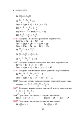 7)
2 1
4
3 5
5
x x− −
l ;
8)
3 7
4
5 2
2
x x
x
+ −
− < ;
9) (x – 5)(x + 1) m 3 + (x – 2)2
;
10)
x x x+ −
− > +
1
2
3
3 6
2 ;
11) (6x – 1)2
– 4x(9x – 3) m 1;
12)
x x x− + −
− >
3
9
4
4
8
6
.
133.•
Íàéäèòå ìíîæåñòâî ðåøåíèé íåðàâåíñòâà:
1) 3(4x + 9) + 5 > 7(8 – x);
2) (2 – y)(3 + y) m (4 + y)(6 – y);
3) (y + 3)(y – 5) – (y – 1)2
> –16;
4)
3 7
5
2 6
3
1
x x− −
− l ;
5)
2
3
1
6
2
2
0
x x x
− − <
− +
;
6)
y y
y
− +
− − <
1
2
2 1
8
2.
134.•
Íàéäèòå íàèáîëüøåå öåëîå ðåøåíèå íåðàâåíñòâà:
1) 7(x + 2) – 3(x – 8) < 10;
2) (x – 4)(x + 4) – 5x > (x – 1)2
– 17.
135.•
Íàéäèòå íàèìåíüøåå öåëîå ðåøåíèå íåðàâåíñòâà:
1)
4 13
10
5 2
4
6 7
20
2
x x x+ + −
− > − ;
2) (x – 1)(x + 1) – (x – 4)(x + 2) l 0.
136.•
Ñêîëüêî öåëûõ îòðèöàòåëüíûõ ðåøåíèé èìååò íåðà-
âåíñòâî x
x x x
− − <
+ + −7
4
11 30
12
5
3
?
137.•
Ñêîëüêî íàòóðàëüíûõ ðåøåíèé èìååò íåðàâåíñòâî
2 3
4
1
5
5 6
8
− +
−
x x
l ?
138.•
Ïðè êàêèõ çíà÷åíèÿõ x âåðíî ðàâåíñòâî:
1) | x – 5 | = x – 5; 2) | 2x + 14 | = –2x – 14?
139.•
Ïðè êàêèõ çíà÷åíèÿõ y âåðíî ðàâåíñòâî:
1)
y
y
+
+
=
7
7
1; 2)
6
6
1
−
−
=
y
y
?
 