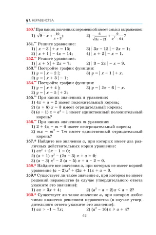 150.•
Ïðè êàêèõ çíà÷åíèÿõ ïåðåìåííîé èìååò ñìûñë âûðàæåíèå:
1) 9
10
3
− +
+
x
x
; 2)
6
3 21
9
64
2
x x− −
+ ?
151.••
Ðåøèòå óðàâíåíèå:
1) | x – 3 | + x = 15; 3) | 3x – 12 | – 2x = 1;
2) | x + 1 | – 4x = 14; 4) | x + 2 | – x = 1.
152.••
Ðåøèòå óðàâíåíèå:
1) | x + 5 | + 2x = 7; 2) | 3 – 2x | – x = 9.
153.••
Ïîñòðîéòå ãðàôèê ôóíêöèè:
1) y = | x – 2 |; 3) y = | x – 1 | + x.
2) y = | x + 3 | – 1;
154.••
Ïîñòðîéòå ãðàôèê ôóíêöèè:
1) y = | x + 4 |; 3) y = | 2x – 6 | – x.
2) y = | x – 5 | + 2;
155.••
Ïðè êàêèõ çíà÷åíèÿõ a óðàâíåíèå:
1) 4x + a = 2 èìååò ïîëîæèòåëüíûé êîðåíü;
2) (a + 6) x = 3 èìååò îòðèöàòåëüíûé êîðåíü;
3) (a – 1) x = a2
– 1 èìååò åäèíñòâåííûé ïîëîæèòåëüíûé
êîðåíü?
156.••
Ïðè êàêèõ çíà÷åíèÿõ m óðàâíåíèå:
1) 2 + 4x = m – 6 èìååò íåîòðèöàòåëüíûé êîðåíü;
2) mx = m2
– 7m èìååò åäèíñòâåííûé îòðèöàòåëüíûé
êîðåíü?
157.* Íàéäèòå âñå çíà÷åíèÿ a, ïðè êîòîðûõ èìååò äâà ðàç-
ëè÷íûõ äåéñòâèòåëüíûõ êîðíÿ óðàâíåíèå:
1) ax2
+ 2x – 1 = 0;
2) (a + 1) x2
– (2a – 3) x + a = 0;
3) (a – 3) x2
– 2 (a – 5) x + a – 2 = 0.
158.* Íàéäèòå âñå çíà÷åíèÿ a, ïðè êîòîðûõ íå èìååò êîðíåé
óðàâíåíèå (a – 2)x2
+ (2a + 1)x + a = 0.
159.* Ñóùåñòâóåò ëè òàêîå çíà÷åíèå a, ïðè êîòîðîì íå èìååò
ðåøåíèé íåðàâåíñòâî (â ñëó÷àå óòâåðäèòåëüíîãî îòâåòà
óêàæèòå ýòî çíà÷åíèå):
1) ax > 3x + 4; 2) (a2
– a – 2)x m a – 2?
160.* Ñóùåñòâóåò ëè òàêîå çíà÷åíèå a, ïðè êîòîðîì ëþáîå
÷èñëî ÿâëÿåòñÿ ðåøåíèåì íåðàâåíñòâà (â ñëó÷àå óòâåð-
äèòåëüíîãî îòâåòà óêàæèòå ýòî çíà÷åíèå):
1) ax > –1 – 7x; 2) (a2
– 16)x l a + 4?
 