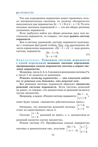 Òàê êàê ïîäêîðåííîå âûðàæåíèå ìîæåò ïðèíèìàòü òîëü-
êî íåîòðèöàòåëüíûå çíà÷åíèÿ, òî äîëæíû îäíîâðåìåííî
âûïîëíÿòüñÿ äâà íåðàâåíñòâà 2x – 1 l 0 è 5 – x l 0. Òî åñòü
èñêîìûå çíà÷åíèÿ ïåðåìåííîé x — ýòî âñå îáùèå ðåøåíèÿ
óêàçàííûõ íåðàâåíñòâ.
Åñëè òðåáóåòñÿ íàéòè âñå îáùèå ðåøåíèÿ äâóõ èëè íå-
ñêîëüêèõ íåðàâåíñòâ, òî ãîâîðÿò, ÷òî íàäî ðåøèòü ñèñòåìó
íåðàâåíñòâ.
Êàê è ñèñòåìó óðàâíåíèé, ñèñòåìó íåðàâåíñòâ çàïèñûâà-
þò ñ ïîìîùüþ ôèãóðíîé ñêîáêè. Òàê, äëÿ íàõîæäåíèÿ îá-
ëàñòè îïðåäåëåíèÿ âûðàæåíèÿ 2 1 5x x− + − íàäî ðåøèòü
ñèñòåìó íåðàâåíñòâ
2 1 0
5 0
x
x
−
−
⎧
⎨
⎩
l
l
,
.
(*)
Î ï ð å ä å ë å í è å . Решением системы неравенств
с одной переменной íàçûâàþò çíà÷åíèå ïåðåìåííîé,
ïðåâðàùàþùåå êàæäîå íåðàâåíñòâî ñèñòåìû â âåðíîå ÷èñ-
ëîâîå íåðàâåíñòâî.
Íàïðèìåð, ÷èñëà 2, 3, 4, 5 ÿâëÿþòñÿ ðåøåíèÿìè ñèñòåìû (*),
à ÷èñëî 7 íå ÿâëÿåòñÿ åå ðåøåíèåì.
Ðåøèòü ñèñòåìó íåðàâåíñòâ — ýòî îçíà÷àåò íàéòè
âñå åå ðåøåíèÿ èëè äîêàçàòü, ÷òî ðåøåíèé íåò.
Âñå ðåøåíèÿ ñèñòåìû íåðàâåíñòâ îáðàçóþò ìíîæåñòâî
ðåøåíèé ñèñòåìû íåðàâåíñòâ. Åñëè ñèñòåìà ðåøåíèé
íå èìååò, òî ãîâîðÿò, ÷òî ìíîæåñòâîì åå ðåøåíèé ÿâëÿåòñÿ
ïóñòîå ìíîæåñòâî.
Íàïðèìåð, â çàäà÷å «Ðåøèòå ñèñòåìó íåðàâåíñòâ
0 1
0
x
x
l
l
−⎧
⎨
⎩
,
»
îòâåò áóäåò òàêèì: «ìíîæåñòâî äåéñòâèòåëüíûõ ÷èñåë».
Î÷åâèäíî, ÷òî ìíîæåñòâî ðåøåíèé ñèñòåìû
x
x
m
l
5
5
,⎧
⎨
⎩
ñî-
ñòîèò èç åäèíñòâåííîãî ÷èñëà 5.
Ñèñòåìà
x
x
>
<
⎧
⎨
⎩
5
5
,
ðåøåíèé íå èìååò, ò. å. ìíîæåñòâîì åå
ðåøåíèé ÿâëÿåòñÿ ïóñòîå ìíîæåñòâî.
Ðåøèì ñèñòåìó (*). Ïðåîáðàçîâàâ êàæäîå íåðàâåíñòâî
ñèñòåìû â ðàâíîñèëüíîå åìó, ïîëó÷èì:
2 1
5
x
x
l
l
,
;− −
⎧
⎨
⎩
x
x
l
m
1
2
5
,
.
⎧
⎨
⎪
⎩⎪
 