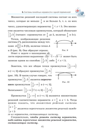 Ìíîæåñòâî ðåøåíèé ïîñëåäíåé ñèñòåìû ñîñòîèò èç âñåõ
÷èñåë, êîòîðûå íå ìåíüøå
1
2
è íå áîëüøå 5, ò. å. èç âñåõ
÷èñåë, óäîâëåòâîðÿþùèõ íåðàâåíñòâó
1
2
5m mx . Ýòî ìíîæå-
ñòâî ÿâëÿåòñÿ ÷èñëîâûì ïðîìåæóòêîì, êîòîðûé îáîçíà÷àþò
1
2
5;⎡
⎣⎢
⎤
⎦⎥ (÷èòàþò: «ïðîìåæóòîê îò
1
2
äî 5, âêëþ÷àÿ
1
2
è 5»).
Òî÷êè, èçîáðàæàþùèå ðåøåíèÿ
ñèñòåìû (*), ðàñïîëîæåíû ìåæäó òî÷-
êàìè A
1
2
( ) è B (5), âêëþ÷àÿ òî÷êè A
è B (ðèñ. 9). Îíè îáðàçóþò îòðåçîê.
Îòâåò ê çàäà÷å î íàõîæäåíèè îá-
ëàñòè îïðåäåëåíèÿ âûðàæåíèÿ 2 1 5x x− + − ìîæåò áûòü
çàïèñàí îäíèì èç ñïîñîáîâ:
1
2
5;⎡
⎣⎢
⎤
⎦⎥ ëèáî
1
2
5m mx .
Çàìåòèì, ÷òî âñå îáùèå òî÷êè ïðîìåæóòêîâ
1
2
; +∞⎡
⎣⎢ )
è (–∞; 5] îáðàçóþò ïðîìåæóòîê
1
2
5;⎡
⎣⎢
⎤
⎦⎥
(ðèñ. 10). Â òàêîì ñëó÷àå ãîâîðÿò, ÷òî
ïðîìåæóòîê
1
2
5;⎡
⎣⎢
⎤
⎦⎥ ÿâëÿåòñÿ ïåðåñå÷å-
íèåì ïðîìåæóòêîâ
1
2
; +∞⎡
⎣⎢ ) è (–∞; 5].
Çàïèñûâàþò:
1
2
1
2
5 5; ( ; ] ; .+∞⎡
⎣⎢ ) −∞ ⎡
⎣⎢
⎤
⎦⎥∩ =
Ïðîìåæóòêè
1
2
; +∞⎡
⎣⎢ ) è (–∞; 5] ÿâëÿþòñÿ ìíîæåñòâàìè
ðåøåíèé ñîîòâåòñòâåííî íåðàâåíñòâ x l
1
2
è x m 5. Òîãäà
ìîæíî ñêàçàòü, ÷òî ìíîæåñòâî ðåøåíèé ñèñòåìû
x
x
l
m
1
2
5
,⎧
⎨
⎪
⎩⎪
ÿâëÿåòñÿ ïåðåñå÷åíèåì ìíîæåñòâ ðåøåíèé êàæäî-
ãî èç íåðàâåíñòâ, ñîñòàâëÿþùèõ ñèñòåìó.
Ñëåäîâàòåëüíî, ÷òîáû ðåøèòü ñèñòåìó íåðàâåíñòâ,
íàäî íàéòè ïåðåñå÷åíèå ìíîæåñòâ ðåøåíèé íåðàâåíñòâ,
ñîñòàâëÿþùèõ ñèñòåìó.
Ðèñ. 9
1
2
5
A B
Ðèñ. 10
1
2
5
 