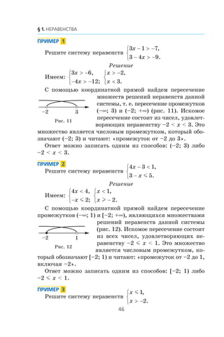 Ðåøèòå ñèñòåìó íåðàâåíñòâ
3 1 7
3 4 9
x
x
− > −
− > −
⎧
⎨
⎩
,
.
Ðåøåíèå
Èìååì:
3 6
4 12
x
x
> −
− > −
⎧
⎨
⎩
,
;
x
x
> −
<
⎧
⎨
⎩
2
3
,
.
Ñ ïîìîùüþ êîîðäèíàòíîé ïðÿìîé íàéäåì ïåðåñå÷åíèå
ìíîæåñòâ ðåøåíèé íåðàâåíñòâ äàííîé
ñèñòåìû, ò. å. ïåðåñå÷åíèå ïðîìåæóòêîâ
(–∞; 3) è (–2; +∞) (ðèñ. 11). Èñêîìîå
ïåðåñå÷åíèå ñîñòîèò èç ÷èñåë, óäîâëåò-
âîðÿþùèõ íåðàâåíñòâó –2 < x < 3. Ýòî
ìíîæåñòâî ÿâëÿåòñÿ ÷èñëîâûì ïðîìåæóòêîì, êîòîðûé îáî-
çíà÷àþò (–2; 3) è ÷èòàþò: «ïðîìåæóòîê îò –2 äî 3».
Îòâåò ìîæíî çàïèñàòü îäíèì èç ñïîñîáîâ: (–2; 3) ëèáî
–2 < x < 3.
Ðåøèòå ñèñòåìó íåðàâåíñòâ
4 3 1
3 5
x
x
− <
−
⎧
⎨
⎩
,
.m
Ðåøåíèå
Èìååì:
4 4
2
x
x
<
−
⎧
⎨
⎩
,
;m
x
x
<
−
⎧
⎨
⎩
1
2
,
.l
Ñ ïîìîùüþ êîîðäèíàòíîé ïðÿìîé íàéäåì ïåðåñå÷åíèå
ïðîìåæóòêîâ (–∞; 1) è [–2; +∞), ÿâëÿþùèõñÿ ìíîæåñòâàìè
ðåøåíèé íåðàâåíñòâ äàííîé ñèñòåìû
(ðèñ. 12). Èñêîìîå ïåðåñå÷åíèå ñîñòîèò
èç âñåõ ÷èñåë, óäîâëåòâîðÿþùèõ íå-
ðàâåíñòâó –2 m x < 1. Ýòî ìíîæåñòâî
ÿâëÿåòñÿ ÷èñëîâûì ïðîìåæóòêîì, êî-
òîðûé îáîçíà÷àþò [–2; 1) è ÷èòàþò: «ïðîìåæóòîê îò –2 äî 1,
âêëþ÷àÿ –2».
Îòâåò ìîæíî çàïèñàòü îäíèì èç ñïîñîáîâ: [–2; 1) ëèáî
–2 m x < 1.
Ðåøèòå ñèñòåìó íåðàâåíñòâ
x
x
m 1
2
,
.> −
⎧
⎨
⎩
3–2
Ðèñ. 11
1–2
Ðèñ. 12
 