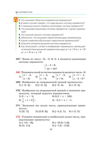 a m x m b a x b
a x m b a m x b
167.° Êàêèå èç ÷èñåë –6; –5; 0; 2; 4 ÿâëÿþòñÿ ðåøåíèÿìè
ñèñòåìû íåðàâåíñòâ:
x
x
− <
−
⎧
⎨
⎩
2 0
2 10
,
?m
168.° Ðåøåíèåì êàêîé èç ñèñòåì íåðàâåíñòâ ÿâëÿåòñÿ ÷èñëî –3:
1)
x
x
> −
<
⎧
⎨
⎩
4
8
,
;
2)
x
x
< −
<
⎧
⎨
⎩
4
8
,
;
3)
x
x
l
l
−⎧
⎨
⎩
3
6
,
;
4)
x
x
+ > −
− <
⎧
⎨
⎩
1 1
2 0
,
?
169.° Èçîáðàçèòå íà êîîðäèíàòíîé ïðÿìîé ïðîìåæóòîê:
1) (–3; 4); 2) [–3; 4]; 3) [–3; 4); 4) (–3; 4].
170.° Èçîáðàçèòå íà êîîðäèíàòíîé ïðÿìîé è çàïèøèòå ïðî-
ìåæóòîê, êîòîðûé çàäàåòñÿ íåðàâåíñòâîì:
1) 0 < x < 5; 3) 0,2 m x < 102;
2)
1
6
1
7
2< x m ; 4) –2,4 m x m –1.
171.° Çàïèøèòå âñå öåëûå ÷èñëà, ïðèíàäëåæàùèå ïðîìå-
æóòêó:
1) [3; 7]; 2) (2,9; 6]; 3) [–5,2; 1); 4) (–2; 2).
172.° Óêàæèòå íàèìåíüøåå è íàèáîëüøåå öåëûå ÷èñëà, ïðè-
íàäëåæàùèå ïðîìåæóòêó:
1) [–12; –6]; 3) (–10,8; 1,6];
2) (5; 11]; 4) [–7,8; –2,9].
 