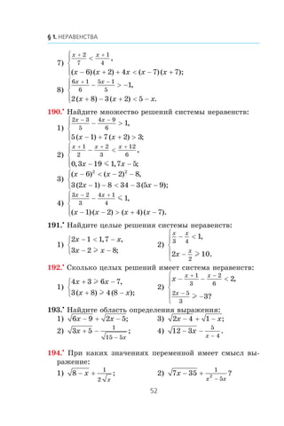 7)
x x
x x x x x
+ +
<
− + + < − +
⎧
⎨
⎪
⎩⎪
2
7
1
4
6 2 4 7 7
,
( )( ) ( )( );
8)
6 1
6
5 1
5
1
2 8 3 2 5
x x
x x x
+ −
− > −
+ − + < −
⎧
⎨
⎪
⎩⎪
,
( ) ( ) .
190.•
Íàéäèòå ìíîæåñòâî ðåøåíèé ñèñòåìû íåðàâåíñòâ:
1)
2 3
5
4 9
6
1
5 1 7 2 3
x x
x x
− −
− >
− + + >
⎧
⎨
⎪
⎩⎪
,
( ) ( ) ;
2)
x x x
x x
+ + +
− <
− −
⎧
⎨
⎪
⎩⎪
1
2
2
3
12
6
0 3 19 1 7 5
,
, , ;m
3)
( ) ( ) ,
( ) ( );
x x
x x
− < − −
− − < − −
⎧
⎨
⎩
6 2 8
3 2 1 8 34 3 5 9
2 2
4)
3 2
3
4 1
4
1
1 2 4 7
x x
x x x x
− +
−
− − > + −
⎧
⎨
⎪
⎩⎪
m ,
( )( ) ( )( ).
191.•
Íàéäèòå öåëûå ðåøåíèÿ ñèñòåìû íåðàâåíñòâ:
1)
2 1 1 7
3 2 8
x x
x x
− < −
− −
⎧
⎨
⎩
, ,
;l
2)
x x
x
x
3 4
2
1
2 10
− <
−
⎧
⎨
⎪
⎩
⎪
,
.l
192.•
Ñêîëüêî öåëûõ ðåøåíèé èìååò ñèñòåìà íåðàâåíñòâ:
1)
4 3 6 7
3 8 4 8
x x
x x
+ −
+ −
⎧
⎨
⎩
l
l
,
( ) ( );
2)
x
x x
x
− − <
−
⎧
⎨
⎪
⎩
⎪
+ −
−
1
3
2
6
2 5
3
2
3
,
?l
193.•
Íàéäèòå îáëàñòü îïðåäåëåíèÿ âûðàæåíèÿ:
1) 6 9 2 5x x− + − ; 3) 2 4 1x x− + − ;
2) 3 5
1
15 5
x
x
+ −
−
; 4) 12 3
5
4
− −
−
x
x
.
194.•
Ïðè êàêèõ çíà÷åíèÿõ ïåðåìåííîé èìååò ñìûñë âû-
ðàæåíèå:
1) 8
1
2
− +x
x
; 2) 7 35
1
5
2x
x x
− +
−
?
 