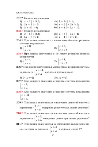 202.••
Ðåøèòå íåðàâåíñòâî:
1) | x – 2 | m 3,6; 4) | 7 – 3x | l 1;
2) | 2x + 3 | < 5; 5) | x + 3 | + 2x l 6;
3) | x + 3 | > 9; 6) | x – 4 | – 6x < 15.
203.••
Ðåøèòå íåðàâåíñòâî:
1) | x – 6 | l 2,4; 3) | x + 5 | – 3x > 4;
2) | 5x + 8 | m 2; 4) | x – 1 | + x m 3.
204.* Ïðè êàêèõ çíà÷åíèÿõ a èìååò õîòÿ áû îäíî ðåøåíèå
ñèñòåìà íåðàâåíñòâ:
1)
x
x a
l 3,
;<
⎧
⎨
⎩
2)
x
x a
m
l
3,
?
⎧
⎨
⎩
205.* Ïðè êàêèõ çíà÷åíèÿõ a íå èìååò ðåøåíèé ñèñòåìà
íåðàâåíñòâ:
1)
x
x a
>
<
⎧
⎨
⎩
4,
;
2)
x
x a
m
l
1,
?
⎧
⎨
⎩
206.* Ïðè êàêèõ çíà÷åíèÿõ a ìíîæåñòâîì ðåøåíèé ñèñòåìû
íåðàâåíñòâ
x
x a
> −⎧
⎨
⎩
1,
l
ÿâëÿåòñÿ ïðîìåæóòîê:
1) (–1; +∞); 2) [1; +∞)?
207.* Äëÿ êàæäîãî çíà÷åíèÿ a ðåøèòå ñèñòåìó íåðàâåíñòâ
x
x a
<⎧
⎨
⎩
2,
.m
208.* Äëÿ êàæäîãî çíà÷åíèÿ a ðåøèòå ñèñòåìó íåðàâåíñòâ
x
x a
< −
>
⎧
⎨
⎩
3,
.
209.* Ïðè êàêèõ çíà÷åíèÿõ a ìíîæåñòâî ðåøåíèé ñèñòåìû
íåðàâåíñòâ
x
x a
l 7,
<
⎧
⎨
⎩
ñîäåðæèò ðîâíî ÷åòûðå öåëûõ ðåøåíèÿ?
210.* Ïðè êàêèõ çíà÷åíèÿõ b ìíîæåñòâî ðåøåíèé ñèñòåìû
íåðàâåíñòâ
x
x b
<⎧
⎨
⎩
5,
l
ñîäåðæèò ðîâíî òðè öåëûõ ðåøåíèÿ?
211.* Ïðè êàêèõ çíà÷åíèÿõ a íàèìåíüøèì öåëûì ðåøåíè-
åì ñèñòåìû íåðàâåíñòâ
x
x a
l 6,
>
⎧
⎨
⎩
ÿâëÿåòñÿ ÷èñëî 9?
 