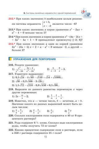 212.* Ïðè êàêèõ çíà÷åíèÿõ b íàèáîëüøèì öåëûì ðåøåíè-
åì ñèñòåìû íåðàâåíñòâ
x b
x
m ,
< −
⎧
⎨
⎩ 2
ÿâëÿåòñÿ ÷èñëî –6?
213.* Ïðè êàêèõ çíà÷åíèÿõ a êîðíè óðàâíåíèÿ x2
– 2ax +
a2
– 4 = 0 ìåíüøå ÷èñëà 5?
214.* Ïðè êàêèõ çíà÷åíèÿõ a êîðíè óðàâíåíèÿ x2
– (4a – 2) x +
+ 3a2
– 4a + 1 = 0 ïðèíàäëåæàò ïðîìåæóòêó [–2; 8]?
215.* Ïðè êàêèõ çíà÷åíèÿõ a îäèí èç êîðíåé óðàâíåíèÿ
3x2
– (2a + 5) x + 2 + a – a2
= 0 ìåíüøå –2, à äðóãîé —
áîëüøå 3?
216. Ðåøèòå óðàâíåíèå:
1)
x
x
x
x
2
2 2
16
3 4
16−
+
−
= ; 2)
5
3
8
3
x x−
− = .
217. Óïðîñòèòå âûðàæåíèå:
1) 0 5 24 4 40 150 54 1000, ;− − + + ;
2) 8 0 3 50 3 2b b b+ −, ;;
3) 1 5 72 216 0 6 450 0 5 96, , , .− − + .
218. Âûðàçèòå èç äàííîãî ðàâåíñòâà ïåðåìåííóþ x ÷åðåç
äðóãèå ïåðåìåííûå:
1) 2 2x
m
n
− = ; 2)
1 1 1
m x n
− = .
219. Èçâåñòíî, ÷òî a — ÷åòíîå ÷èñëî, b — íå÷åòíîå, a > b.
Çíà÷åíèå êàêîãî èç äàííûõ âûðàæåíèé ìîæåò áûòü öå-
ëûì ÷èñëîì:
1)
a
b
b
a
+ ; 2)
a
b
b
a
− ; 3)
a
b
; 4)
b
a
?
220. Ñêîëüêî êèëîãðàììîâ ñîëè ñîäåðæèòñÿ â 40 êã 9-ïðî-
öåíòíîãî ðàñòâîðà?
221. Ðóäà ñîäåðæèò 8 % îëîâà. Ñêîëüêî íàäî êèëîãðàììîâ
ðóäû, ÷òîáû ïîëó÷èòü 72 êã îëîâà?
222. Êàêîâî ïðîöåíòíîå ñîäåðæàíèå ñîëè â ðàñòâîðå, åñëè
â 350 ã ðàñòâîðà ñîäåðæèòñÿ 21 ã ñîëè?
 