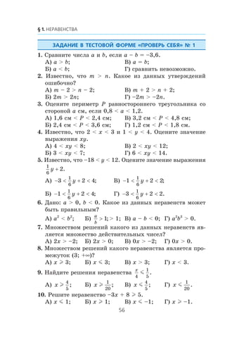 1. Ñðàâíèòå ÷èñëà a è b, åñëè a – b = –3,6.
À) a > b; Â) a = b;
Á) a < b; Ã) ñðàâíèòü íåâîçìîæíî.
2. Èçâåñòíî, ÷òî m > n. Êàêîå èç äàííûõ óòâåðæäåíèé
îøèáî÷íî?
À) m – 2 > n – 2; Â) m + 2 > n + 2;
Á) 2m > 2n; Ã) –2m > –2n.
3. Îöåíèòå ïåðèìåòð P ðàâíîñòîðîííåãî òðåóãîëüíèêà ñî
ñòîðîíîé a ñì, åñëè 0,8 < a < 1,2.
À) 1,6 ñì < P < 2,4 ñì; Â) 3,2 ñì < P < 4,8 ñì;
Á) 2,4 ñì < P < 3,6 ñì; Ã) 1,2 ñì < P < 1,8 ñì.
4. Èçâåñòíî, ÷òî 2 < x < 3 è 1 < y < 4. Îöåíèòå çíà÷åíèå
âûðàæåíèÿ xy.
À) 4 < xy < 8; Â) 2 < xy < 12;
Á) 3 < xy < 7; Ã) 6 < xy < 14.
5. Èçâåñòíî, ÷òî –18 < y < 12. Îöåíèòå çíà÷åíèå âûðàæåíèÿ
1
6
2y + .
À) − < + <3 2 4
1
6
y ; Â) − < + <1 2 2
1
6
y ;
Á) − < + <1 2 4
1
6
y ; Ã) − < + <3 2 2
1
6
y .
6. Äàíî: a > 0, b < 0. Êàêîå èç äàííûõ íåðàâåíñòâ ìîæåò
áûòü ïðàâèëüíûì?
À) a2
< b2
; Á)
a
b
> 1;> 1; Â) a – b < 0; Ã) a2
b3
> 0.
7. Ìíîæåñòâîì ðåøåíèé êàêîãî èç äàííûõ íåðàâåíñòâ ÿâ-
ëÿåòñÿ ìíîæåñòâî äåéñòâèòåëüíûõ ÷èñåë?
À) 2x > –2; Á) 2x > 0; Â) 0x > –2; Ã) 0x > 0.
8. Ìíîæåñòâîì ðåøåíèé êàêîãî íåðàâåíñòâà ÿâëÿåòñÿ ïðî-
ìåæóòîê (3; +∞)?
À) x l 3; Á) x m 3; Â) x > 3; Ã) x < 3.
9. Íàéäèòå ðåøåíèÿ íåðàâåíñòâà
x
4
1
5
m .
À) x l
4
5
; Á) x l
1
20
; Â) x m
4
5
; Ã) x m
1
20
.
10. Ðåøèòå íåðàâåíñòâî –3x + 8 l 5.
À) x m 1; Á) x l 1; Â) x m –1; Ã) x l –1.
 