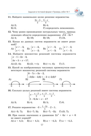 11. Íàéäèòå íàèìåíüøåå öåëîå ðåøåíèå íåðàâåíñòâà
3 5
2
8
3
x x− −
> .
À) 2; Â) 4;
Á) 3; Ã) îïðåäåëèòü íåâîçìîæíî.
12. ×åìó ðàâíî ïðîèçâåäåíèå íàòóðàëüíûõ ÷èñåë, ïðèíàä-
ëåæàùèõ îáëàñòè îïðåäåëåíèÿ âûðàæåíèÿ 14 3− x ?
À) 4; Á) 10; Â) 18; Ã) 24.
13. Êàêàÿ èç äàííûõ ñèñòåì íåðàâåíñòâ íå èìååò ðåøå-
íèé?
À)
x
x
l
m
−
−
⎧
⎨
⎩
3
2
,
;
Á)
x
x
> −
> −
⎧
⎨
⎩
3
2
,
;
Â)
x
x
l
m
−
−
⎧
⎨
⎩
3
3
,
;
Ã)
x
x
l
m
−
−
⎧
⎨
⎩
2
3
,
.
14. Íàéäèòå ìíîæåñòâî ðåøåíèé ñèñòåìû íåðàâåíñòâ
x x
x x
− > −
+ > +
⎧
⎨
⎩
1 2 3
4 5 17
,
.
À) (2; 4); Á) (2; +∞); Â) (–∞; 4); Ã) ∅.
15. Êàêîé èç èçîáðàæåííûõ ÷èñëîâûõ ïðîìåæóòêîâ ñîîò-
âåòñòâóåò ìíîæåñòâó ðåøåíèé ñèñòåìû íåðàâåíñòâ
8 7 3 2
2 3 2 6 2 2 6
− > −
− − − −
⎧
⎨
⎩
x x
x
,
( , ) ( , )?•m
À)
10
Á)
0
Â)
1
Ã)
10
16. Ñêîëüêî öåëûõ ðåøåíèé èìååò ñèñòåìà íåðàâåíñòâ
x
x x
x x x
− −
− > −
⎧
⎨
⎪
⎩⎪
− − −2
3
3
4
1
2
1 0 5 4
l ,
, ?
À) 3; Á) 4; Â) 5; Ã) 6.
17. Ðåøèòå íåðàâåíñòâî − < − <
−
3 2 1
1 2
5
x
.
À) (–3; 7); Á) (–7; 3); Â) (–7; –3); Ã) (3; 7).
18. Ïðè êàêèõ çíà÷åíèÿõ a óðàâíåíèå 2x2
+ 6x + a = 0
íå èìååò êîðíåé?
À) a < 4,5; Á) a > 4,5; Â) a > –4,5; Ã) a < –4,5.
 