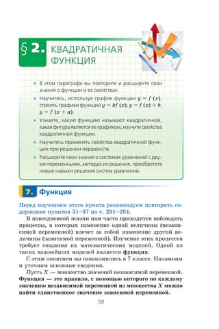 •
• y = f (x)
y = kf (x) y = f (x) + b
y = f (x + a)
•
•
•
Ïåðåä èçó÷åíèåì ýòîãî ïóíêòà ðåêîìåíäóåì ïîâòîðèòü ñî-
äåðæàíèå ïóíêòîâ 31–37 íà ñ. 291–294.
Â ïîâñåäíåâíîé æèçíè íàì ÷àñòî ïðèõîäèòñÿ íàáëþäàòü
ïðîöåññû, â êîòîðûõ èçìåíåíèå îäíîé âåëè÷èíû (íåçàâè-
ñèìîé ïåðåìåííîé) âëå÷åò çà ñîáîé èçìåíåíèå äðóãîé âå-
ëè÷èíû (çàâèñèìîé ïåðåìåííîé). Èçó÷åíèå ýòèõ ïðîöåññîâ
òðåáóåò ñîçäàíèÿ èõ ìàòåìàòè÷åñêèõ ìîäåëåé. Îäíîé èç
òàêèõ âàæíåéøèõ ìîäåëåé ÿâëÿåòñÿ ôóíêöèÿ.
Ñ ýòèì ïîíÿòèåì âû îçíàêîìèëèñü â 7 êëàññå. Íàïîìíèì
è óòî÷íèì îñíîâíûå ñâåäåíèÿ.
Ïóñòü X — ìíîæåñòâî çíà÷åíèé íåçàâèñèìîé ïåðåìåííîé.
Ôóíêöèÿ — ýòî ïðàâèëî, ñ ïîìîùüþ êîòîðîãî ïî êàæäîìó
çíà÷åíèþ íåçàâèñèìîé ïåðåìåííîé èç ìíîæåñòâà X ìîæíî
íàéòè åäèíñòâåííîå çíà÷åíèå çàâèñèìîé ïåðåìåííîé.
 