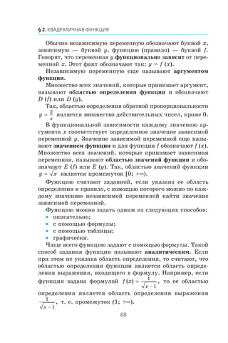 Îáû÷íî íåçàâèñèìóþ ïåðåìåííóþ îáîçíà÷àþò áóêâîé x,
çàâèñèìóþ — áóêâîé y, ôóíêöèþ (ïðàâèëî) — áóêâîé f.
Ãîâîðÿò, ÷òî ïåðåìåííàÿ y ôóíêöèîíàëüíî çàâèñèò îò ïåðå-
ìåííîé x. Ýòîò ôàêò îáîçíà÷àþò òàê: y = f (x).
Íåçàâèñèìóþ ïåðåìåííóþ åùå íàçûâàþò àðãóìåíòîì
ôóíêöèè.
Ìíîæåñòâî âñåõ çíà÷åíèé, êîòîðûå ïðèíèìàåò àðãóìåíò,
íàçûâàþò îáëàñòüþ îïðåäåëåíèÿ ôóíêöèè è îáîçíà÷àþò
D (f) èëè D (y).
Òàê, îáëàñòüþ îïðåäåëåíèÿ îáðàòíîé ïðîïîðöèîíàëüíîñòè
y
x
=
2
ÿâëÿåòñÿ ìíîæåñòâî äåéñòâèòåëüíûõ ÷èñåë, êðîìå 0.
Â ôóíêöèîíàëüíîé çàâèñèìîñòè êàæäîìó çíà÷åíèþ àð-
ãóìåíòà x ñîîòâåòñòâóåò îïðåäåëåííîå çíà÷åíèå çàâèñèìîé
ïåðåìåííîé y. Çíà÷åíèå çàâèñèìîé ïåðåìåííîé åùå íàçû-
âàþò çíà÷åíèåì ôóíêöèè è äëÿ ôóíêöèè f îáîçíà÷àþò f (x).
Ìíîæåñòâî âñåõ çíà÷åíèé, êîòîðûå ïðèíèìàåò çàâèñèìàÿ
ïåðåìåííàÿ, íàçûâàþò îáëàñòüþ çíà÷åíèé ôóíêöèè è îáî-
çíà÷àþò E (f) èëè E (y). Òàê, îáëàñòüþ çíà÷åíèé ôóíêöèè
y x= ÿâëÿåòñÿ ïðîìåæóòîê [0; +∞).
Ôóíêöèþ ñ÷èòàþò çàäàííîé, åñëè óêàçàíà åå îáëàñòü
îïðåäåëåíèÿ è ïðàâèëî, ñ ïîìîùüþ êîòîðîãî ìîæíî ïî êàæ-
äîìó çíà÷åíèþ íåçàâèñèìîé ïåðåìåííîé íàéòè çíà÷åíèå
çàâèñèìîé ïåðåìåííîé.
Ôóíêöèþ ìîæíî çàäàòü îäíèì èç ñëåäóþùèõ ñïîñîáîâ:
îïèñàòåëüíî;•
ñ ïîìîùüþ ôîðìóëû;•
ñ ïîìîùüþ òàáëèöû;•
ãðàôè÷åñêè.•
×àùå âñåãî ôóíêöèþ çàäàþò ñ ïîìîùüþ ôîðìóëû. Òàêîé
ñïîñîá çàäàíèÿ ôóíêöèè íàçûâàþò àíàëèòè÷åñêèì. Åñëè
ïðè ýòîì íå óêàçàíà îáëàñòü îïðåäåëåíèÿ, òî ñ÷èòàþò, ÷òî
îáëàñòüþ îïðåäåëåíèÿ ôóíêöèè ÿâëÿåòñÿ îáëàñòü îïðåäå-
ëåíèÿ âûðàæåíèÿ, âõîäÿùåãî â ôîðìóëó. Íàïðèìåð, åñëè
ôóíêöèÿ çàäàíà ôîðìóëîé f x
x
( ) ,=
−
1
1
òî åå îáëàñòüþ
îïðåäåëåíèÿ ÿâëÿåòñÿ îáëàñòü îïðåäåëåíèÿ âûðàæåíèÿ
1
1x −
, ò. å. ïðîìåæóòîê (1; +∞).
 