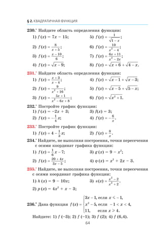 230.° Íàéäèòå îáëàñòü îïðåäåëåíèÿ ôóíêöèè:
1) f (x) = 7x – 15; 5) f x
x
( ) ;=
−
1
1
2) f x
x
( ) ;=
+
8
5
6) f x
x
( ) ;=
−
10
4
2
3) f x
x
( ) ;=
− 10
6
7) f x
x
x x
( ) ;=
+
−
6 11
2
2
4) f x x( ) ;= − 9 8) f x x x( ) .= + + −6 4
231.° Íàéäèòå îáëàñòü îïðåäåëåíèÿ ôóíêöèè:
1) f x
x
x
( ) ;=
+
−
3
4
4) f x x x( ) ;= − + −1 3
2) f x
x
( ) ;=
+
9
16
2 5) f x x x( ) ;= − + −5 5
3) f x
x
x x
( ) ;=
+
− +
5 1
6 8
2 6) f x x( ) .= +2
1
232.° Ïîñòðîéòå ãðàôèê ôóíêöèè:
1) f (x) = –2x + 3; 3) f(x) = 3;
2) f x x( ) ;= −
1
4
4) f x
x
( ) .= −
6
233.° Ïîñòðîéòå ãðàôèê ôóíêöèè:
1) f x x( ) ;= 4
1
3
− 2) f x
x
( ) .=
8
234.° Íàéäèòå, íå âûïîëíÿÿ ïîñòðîåíèÿ, òî÷êè ïåðåñå÷åíèÿ
ñ îñÿìè êîîðäèíàò ãðàôèêà ôóíêöèè:
1) f x x( ) ;=
1
6
7− 3) g (x) = 9 – x2
;
2) f x
x
x
( ) ;=
+
−
20 4
3 5
4) ϕ (x) = x2
+ 2x – 3.
235.° Íàéäèòå, íå âûïîëíÿÿ ïîñòðîåíèÿ, òî÷êè ïåðåñå÷åíèÿ
ñ îñÿìè êîîðäèíàò ãðàôèêà ôóíêöèè:
1) h (x) = 9 – 10x; 3) s x
x
x
( ) .=
2
2
2
2
−
+
2) p (x) = 4x2
+ x – 3;
236.•
Äàíà ôóíêöèÿ f x
x x
x x
x
( )
, ,
, ,
, .
=
− −
− − < <
⎧
⎨
⎪
⎩
⎪
3 1 1
5 1 4
11 4
2
åñëè
åñëè
åñëè
m
l
Íàéäèòå: 1) f (–3); 2) f (–1); 3) f (2); 4) f (6,4).
 