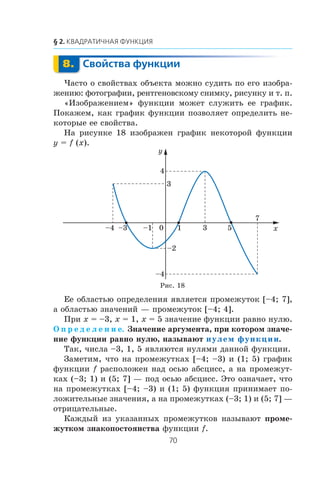 ×àñòî î ñâîéñòâàõ îáúåêòà ìîæíî ñóäèòü ïî åãî èçîáðà-
æåíèþ: ôîòîãðàôèè, ðåíòãåíîâñêîìó ñíèìêó, ðèñóíêó è ò. ï.
«Èçîáðàæåíèåì» ôóíêöèè ìîæåò ñëóæèòü åå ãðàôèê.
Ïîêàæåì, êàê ãðàôèê ôóíêöèè ïîçâîëÿåò îïðåäåëèòü íå-
êîòîðûå åå ñâîéñòâà.
Íà ðèñóíêå 18 èçîáðàæåí ãðàôèê íåêîòîðîé ôóíêöèè
y = f (x).
Åå îáëàñòüþ îïðåäåëåíèÿ ÿâëÿåòñÿ ïðîìåæóòîê [–4; 7],
à îáëàñòüþ çíà÷åíèé — ïðîìåæóòîê [–4; 4].
Ïðè x = –3, x = 1, x = 5 çíà÷åíèå ôóíêöèè ðàâíî íóëþ.
Î ï ð å ä å ë å í è å. Çíà÷åíèå àðãóìåíòà, ïðè êîòîðîì çíà÷å-
íèå ôóíêöèè ðàâíî íóëþ, íàçûâàþò нулем функции.
Òàê, ÷èñëà –3, 1, 5 ÿâëÿþòñÿ íóëÿìè äàííîé ôóíêöèè.
Çàìåòèì, ÷òî íà ïðîìåæóòêàõ [–4; –3) è (1; 5) ãðàôèê
ôóíêöèè f ðàñïîëîæåí íàä îñüþ àáñöèññ, à íà ïðîìåæóò-
êàõ (–3; 1) è (5; 7] — ïîä îñüþ àáñöèññ. Ýòî îçíà÷àåò, ÷òî
íà ïðîìåæóòêàõ [–4; –3) è (1; 5) ôóíêöèÿ ïðèíèìàåò ïî-
ëîæèòåëüíûå çíà÷åíèÿ, à íà ïðîìåæóòêàõ (–3; 1) è (5; 7] —
îòðèöàòåëüíûå.
Êàæäûé èç óêàçàííûõ ïðîìåæóòêîâ íàçûâàþò ïðîìå-
æóòêîì çíàêîïîñòîÿíñòâà ôóíêöèè f.
x
y
1
–2
–4
7
3 50–1–3–4
4
3
Ðèñ. 18
 