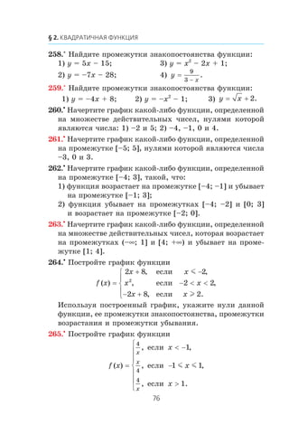 258.° Íàéäèòå ïðîìåæóòêè çíàêîïîñòîÿíñòâà ôóíêöèè:
1) y = 5x – 15; 3) y = x2
– 2x + 1;
2) y = –7x – 28; 4) y
x
=
9
3 −
.
259.° Íàéäèòå ïðîìåæóòêè çíàêîïîñòîÿíñòâà ôóíêöèè:
1) y = –4x + 8; 2) y = –x2
– 1; 3) y x= + 2.
260.•
Íà÷åðòèòå ãðàôèê êàêîé-ëèáî ôóíêöèè, îïðåäåëåííîé
íà ìíîæåñòâå äåéñòâèòåëüíûõ ÷èñåë, íóëÿìè êîòîðîé
ÿâëÿþòñÿ ÷èñëà: 1) –2 è 5; 2) –4, –1, 0 è 4.
261.•
Íà÷åðòèòå ãðàôèê êàêîé-ëèáî ôóíêöèè, îïðåäåëåííîé
íà ïðîìåæóòêå [–5; 5], íóëÿìè êîòîðîé ÿâëÿþòñÿ ÷èñëà
–3, 0 è 3.
262.•
Íà÷åðòèòå ãðàôèê êàêîé-ëèáî ôóíêöèè, îïðåäåëåííîé
íà ïðîìåæóòêå [–4; 3], òàêîé, ÷òî:
1) ôóíêöèÿ âîçðàñòàåò íà ïðîìåæóòêå [–4; –1] è óáûâàåò
íà ïðîìåæóòêå [–1; 3];
2) ôóíêöèÿ óáûâàåò íà ïðîìåæóòêàõ [–4; –2] è [0; 3]
è âîçðàñòàåò íà ïðîìåæóòêå [–2; 0].
263.•
Íà÷åðòèòå ãðàôèê êàêîé-ëèáî ôóíêöèè, îïðåäåëåííîé
íà ìíîæåñòâå äåéñòâèòåëüíûõ ÷èñåë, êîòîðàÿ âîçðàñòàåò
íà ïðîìåæóòêàõ (–∞; 1] è [4; +∞) è óáûâàåò íà ïðîìå-
æóòêå [1; 4].
264.•
Ïîñòðîéòå ãðàôèê ôóíêöèè
f x
x x
x x
x x
( )
, ,
, ,
, .
=
+ −
− < <
− +
⎧
⎨
⎪
⎩
⎪
2 8 2
2 2
2 8 2
2
åñëè
åñëè
åñëè
m
l
Èñïîëüçóÿ ïîñòðîåííûé ãðàôèê, óêàæèòå íóëè äàííîé
ôóíêöèè, åå ïðîìåæóòêè çíàêîïîñòîÿíñòâà, ïðîìåæóòêè
âîçðàñòàíèÿ è ïðîìåæóòêè óáûâàíèÿ.
265.•
Ïîñòðîéòå ãðàôèê ôóíêöèè
f x
x
x
x
x
x
x
( )
, ,
, ,
, .
=
< −
−
>
⎧
⎨
⎪
⎪
⎩
⎪
⎪
4
4
4
1
1 1
1
åñëè
åñëè
åñëè
m m
 