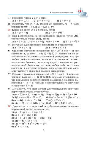1.° Ñðàâíèòå ÷èñëà a è b, åñëè:
1) a – b = 0,4; 2) a – b = –3; 3) a – b = 0.
2.° Èçâåñòíî, ÷òî m < n. Ìîæåò ëè ðàçíîñòü m – n áûòü
ðàâíîé ÷èñëó: 1) 4,6; 2) –5,2; 3) 0?
3.° Êàêîå èç ÷èñåë x è y áîëüøå, åñëè:
1) x – y = –8; 2) y – x = 10?
4.° Êàê ðàñïîëîæåíà íà êîîðäèíàòíîé ïðÿìîé òî÷êà A(a)
îòíîñèòåëüíî òî÷êè B(b), åñëè:
1) a – b = 2; 2) a – b = –6; 3) a – b = 0; 4) b a− = 2 ?
5.° Ìîãóò ëè îäíîâðåìåííî âûïîëíÿòüñÿ íåðàâåíñòâà:
1) a > b è a < b; 2) a l b è a m b ?
6.° Ñðàâíèòå çíà÷åíèÿ âûðàæåíèé (a – 2)2
è a(a – 4) ïðè
çíà÷åíèè a, ðàâíîì: 1) 6; 2) –3; 3) 2. Ìîæíî ëè ïî ðå-
çóëüòàòàì âûïîëíåííûõ ñðàâíåíèé óòâåðæäàòü, ÷òî ïðè
ëþáîì äåéñòâèòåëüíîì çíà÷åíèè a çíà÷åíèå ïåðâîãî
âûðàæåíèÿ áîëüøå ñîîòâåòñòâóþùåãî çíà÷åíèÿ âòîðîãî
âûðàæåíèÿ? Äîêàæèòå, ÷òî ïðè ëþáîì äåéñòâèòåëüíîì
çíà÷åíèè a çíà÷åíèå ïåðâîãî âûðàæåíèÿ áîëüøå ñîîò-
âåòñòâóþùåãî çíà÷åíèÿ âòîðîãî âûðàæåíèÿ.
7.° Ñðàâíèòå çíà÷åíèÿ âûðàæåíèé 4(b + 1) è b – 2 ïðè çíà-
÷åíèè b, ðàâíîì: 1) –1; 2) 0; 3) 3. Âåðíî ëè óòâåðæäåíèå,
÷òî ïðè ëþáîì äåéñòâèòåëüíîì çíà÷åíèè b çíà÷åíèå âû-
ðàæåíèÿ 4 (b + 1) áîëüøå ñîîòâåòñòâóþùåãî çíà÷åíèÿ
âûðàæåíèÿ b – 2?
8.° Äîêàæèòå, ÷òî ïðè ëþáîì äåéñòâèòåëüíîì çíà÷åíèè
ïåðåìåííîé âåðíî íåðàâåíñòâî:
1) (a + 3)(a + 1) > a(a + 4); 5) (y + 5)(y – 2) l 3y – 10;
2) 3(b – 4) + 2b < 5b – 10; 6) 8m2
– 6m + 1 m (3m – 1)2
;
3) (c – 4)(c + 4) > c2
– 20; 7) a(a – 2) l –1;
4) x(x + 6) – x2
< 2(3x + 1); 8) (b + 7)2
> 14b + 40.
9.° Äîêàæèòå, ÷òî ïðè ëþáîì äåéñòâèòåëüíîì çíà÷åíèè
ïåðåìåííîé âåðíî íåðàâåíñòâî:
1) (p – 3)(p + 4) < p(p + 1);
2) (x + 1)2
> x(x + 2);
3) (a – 5)(a + 2) > (a + 5)(a – 8);
4) y(y + 8) < (y + 4)2
;
5) (2a – 5)2
m 6a2
– 20a + 25;
6) a2
+ 4 l 4a.
 