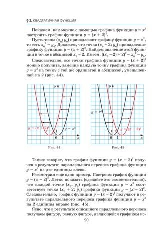Ïîêàæåì, êàê ìîæíî ñ ïîìîùüþ ãðàôèêà ôóíêöèè y = x2
ïîñòðîèòü ãðàôèê ôóíêöèè y = (x + 2)2
.
Ïóñòü òî÷êà (x0
; y0
) ïðèíàäëåæèò ãðàôèêó ôóíêöèè y = x2
,
òî åñòü x0
2
= y0
. Äîêàæåì, ÷òî òî÷êà (x0
– 2; y0
) ïðèíàäëåæèò
ãðàôèêó ôóíêöèè y = (x + 2)2
. Íàéäåì çíà÷åíèå ýòîé ôóíê-
öèè â òî÷êå ñ àáñöèññîé x0
– 2. Èìååì: ((x0
– 2) + 2)2
= x0
2
= y0
.
Ñëåäîâàòåëüíî, âñå òî÷êè ãðàôèêà ôóíêöèè y = (x + 2)2
ìîæíî ïîëó÷èòü, çàìåíèâ êàæäóþ òî÷êó ãðàôèêà ôóíêöèè
y = x2
íà òî÷êó ñ òîé æå îðäèíàòîé è àáñöèññîé, óìåíüøåí-
íîé íà 2 (ðèñ. 44).
Òàêæå ãîâîðÿò, ÷òî ãðàôèê ôóíêöèè y = (x + 2)2
ïîëó-
÷åí â ðåçóëüòàòå ïàðàëëåëüíîãî ïåðåíîñà ãðàôèêà ôóíêöèè
y = x2
íà äâå åäèíèöû âëåâî.
Ðàññìîòðèì åùå îäèí ïðèìåð. Ïîñòðîèì ãðàôèê ôóíêöèè
y = (x – 2)2
. Ëåãêî ïîêàçàòü (ñäåëàéòå ýòî ñàìîñòîÿòåëüíî),
÷òî êàæäîé òî÷êå (x0
; y0
) ãðàôèêà ôóíêöèè y = x2
ñîîò-
âåòñòâóåò òî÷êà (x0
+ 2; y0
) ãðàôèêà ôóíêöèè y = (x – 2)2
.
Ñëåäîâàòåëüíî, ãðàôèê ôóíêöèè y = (x – 2)2
ïîëó÷àþò â ðå-
çóëüòàòå ïàðàëëåëüíîãî ïåðåíîñà ãðàôèêà ôóíêöèè y = x2
íà 2 åäèíèöû âïðàâî (ðèñ. 45).
ßñíî, ÷òî â ðåçóëüòàòå îïèñàííîãî ïàðàëëåëüíîãî ïåðåíîñà
ïîëó÷àåì ôèãóðó, ðàâíóþ ôèãóðå, ÿâëÿþùåéñÿ ãðàôèêîì èñ-
x
y
0
1
1
y = (x – 2)2
y = x2
x
y
0
1
1
y = (x + 2)2
y = x2
Ðèñ. 44 Ðèñ. 45
 