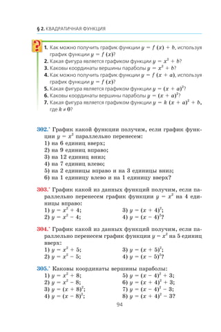y = f (x) + b
y = f (x)
y = x2
+ b
y = x2
+ b
y = f (x + a)
y = f (x)
y = (x + a)2
y = (x + a)2
y = k (x + a)2
+ b,
k ≠ 0
302.° Ãðàôèê êàêîé ôóíêöèè ïîëó÷èì, åñëè ãðàôèê ôóíê-
öèè y = x2
ïàðàëëåëüíî ïåðåíåñåì:
1) íà 6 åäèíèö ââåðõ;
2) íà 9 åäèíèö âïðàâî;
3) íà 12 åäèíèö âíèç;
4) íà 7 åäèíèö âëåâî;
5) íà 2 åäèíèöû âïðàâî è íà 3 åäèíèöû âíèç;
6) íà 1 åäèíèöó âëåâî è íà 1 åäèíèöó ââåðõ?
303.° Ãðàôèê êàêîé èç äàííûõ ôóíêöèé ïîëó÷èì, åñëè ïà-
ðàëëåëüíî ïåðåíåñåì ãðàôèê ôóíêöèè y = x2
íà 4 åäè-
íèöû âïðàâî:
1) y = x2
+ 4; 3) y = (x + 4)2
;
2) y = x2
– 4; 4) y = (x – 4)2
?
304.° Ãðàôèê êàêîé èç äàííûõ ôóíêöèé ïîëó÷èì, åñëè ïà-
ðàëëåëüíî ïåðåíåñåì ãðàôèê ôóíêöèè y = x2
íà 5 åäèíèö
ââåðõ:
1) y = x2
+ 5; 3) y = (x + 5)2
;
2) y = x2
– 5; 4) y = (x – 5)2
?
305.° Êàêîâû êîîðäèíàòû âåðøèíû ïàðàáîëû:
1) y = x2
+ 8; 5) y = (x – 4)2
+ 3;
2) y = x2
– 8; 6) y = (x + 4)2
+ 3;
3) y = (x + 8)2
; 7) y = (x – 4)2
– 3;
4) y = (x – 8)2
; 8) y = (x + 4)2
– 3?
 