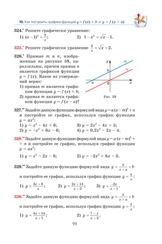 y = f (x) + b y = f (x + a)
324.•
Ðåøèòå ãðàôè÷åñêè óðàâíåíèå:
1) ( ) ;x
x
− 1 2 2
= 2) 1 12
− −x x= .
325.•
Ðåøèòå ãðàôè÷åñêè óðàâíåíèå
3
2
x
x= + .
326.•
Ïðÿìûå m è n, èçîáðà-
æåííûå íà ðèñóíêå 59, ïà-
ðàëëåëüíû, ïðè÷åì ïðÿìàÿ n
ÿâëÿåòñÿ ãðàôèêîì ôóíêöèè
y = f (x). Êàêîå èç óòâåðæäå-
íèé âåðíî:
1) ïðÿìàÿ m ÿâëÿåòñÿ ãðàôè-
êîì ôóíêöèè y = f (x) + b;
2) ïðÿìàÿ m ÿâëÿåòñÿ ãðàôè-
êîì ôóíêöèè y = f (x – a)?
327.••
Çàäàéòåäàííóþôóíêöèþôîðìóëîéâèäày=a(x–m)2
+n
è ïîñòðîéòå åå ãðàôèê, èñïîëüçóÿ ãðàôèê ôóíêöèè
y = ax2
:
1) y = x2
– 4x + 6; 3) y = 2x2
– 4x + 5;
2) y = –x2
+ 6x – 6; 4) y = 0,2x2
– 2x – 4.
328.••
Çàäàéòå äàííóþ ôóíêöèþ ôîðìóëîé âèäà y = a (x – m)2
+
+ n è ïîñòðîéòå åå ãðàôèê, èñïîëüçóÿ ãðàôèê ôóíêöèè
y = ax2
:
1) y = x2
– 2x – 8; 2) y = –2x2
+ 8x – 3.
329.••
Çàäàéòå äàííóþ ôóíêöèþ ôîðìóëîé âèäà y b
k
x a
=
+
+
è ïîñòðîéòå åå ãðàôèê, èñïîëüçóÿ ãðàôèê ôóíêöèè y
k
x
= :
1) y
x
x
=
3 8+
; 2) y
x
x
=
2 14
3
+
+
; 3) y
x
x
=
−
−
2
1
.
330.••
Çàäàéòå äàííóþ ôóíêöèþ ôîðìóëîé âèäà y b
k
x a
=
+
+
è ïîñòðîéòå åå ãðàôèê, èñïîëüçóÿ ãðàôèê ôóíêöèè y
k
x
= :
1) y
x
x
=
4 14
1
+
+
; 2) y
x
x
=
7
2
−
−
.
Ðèñ. 59
x
y
0
b
a
m
n
 