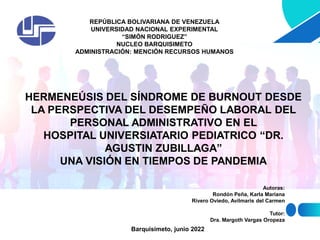 REPÚBLICA BOLIVARIANA DE VENEZUELA
UNIVERSIDAD NACIONAL EXPERIMENTAL
“SIMÓN RODRIGUEZ”
NUCLEO BARQUISIMETO
ADMINISTRACIÓN: MENCIÓN RECURSOS HUMANOS
HERMENEÚSIS DEL SÍNDROME DE BURNOUT DESDE
LA PERSPECTIVA DEL DESEMPEÑO LABORAL DEL
PERSONAL ADMINISTRATIVO EN EL
HOSPITAL UNIVERSIATARIO PEDIATRICO “DR.
AGUSTIN ZUBILLAGA”
UNA VISIÓN EN TIEMPOS DE PANDEMIA
Autoras:
Rondón Peña, Karla Mariana
Rivero Oviedo, Avilmaris del Carmen
Tutor:
Dra. Margoth Vargas Oropeza
Barquisimeto, junio 2022
 