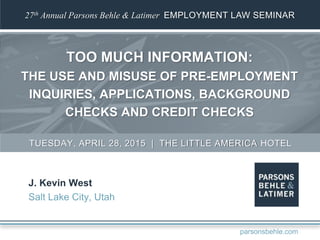 27th Annual Parsons Behle & Latimer EMPLOYMENT LAW SEMINAR
TOO MUCH INFORMATION:
THE USE AND MISUSE OF PRE-EMPLOYMENT
INQUIRIES, APPLICATIONS, BACKGROUND
CHECKS AND CREDIT CHECKS
J. Kevin West
Salt Lake City, Utah
TUESDAY, APRIL 28, 2015 | THE LITTLE AMERICA HOTEL
parsonsbehle.com
 