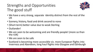Strengths	and	Opportunities
The	good	stuff
• We	have	a	very	strong,	separate		identity	distinct	from	the	rest	of	the	
UK	
• Scenery,	history,	food	and	drink	second	to	none
• (Short	term)	better	value	due	to	weak	Sterling
• Outlander!
• We	are	seen	to	be	welcoming	and	are	friendly	people!	(more	so	than	
the	rUK)
• We	are	seen	to	be	safe	
• Scotland	is	becoming	more	accessible	viz.	more	European	flights	into	
Inverness	and	Aberdeen,	long	haul	flights	into	Glasgow	and	Edinburgh
 