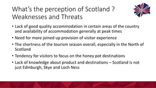 What’s	the	perception	of	Scotland	?	
Weaknesses	and	Threats	
• Lack	of	good	quality	accommodation	in	certain	areas	of	the	country	
and	availability	of	accommodation	generally	at	peak	times
• Need	for	more	joined	up	provision	of	visitor	experience
• The	shortness	of	the	tourism	season	overall,	especially	in	the	North	of	
Scotland
• Tendency	for	visitors	to	focus	on	the	honey	pot	destinations
• Lack	of	knowledge	about	product	and	destinations	– Scotland	is	not	
just	Edinburgh,	Skye	and	Loch	Ness
 