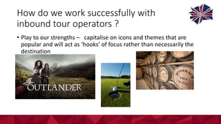 How	do	we	work	successfully	with	
inbound	tour	operators	?
• Play	to	our	strengths	– capitalise	on	icons	and	themes	that	are	
popular	and	will	act	as	‘hooks’	of	focus	rather	than	necessarily	the	
destination
 