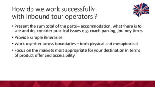 How	do	we	work	successfully	
with	inbound	tour	operators	?
• Present	the	sum	total	of	the	parts	– accommodation,	what	there	is	to	
see	and	do,	consider	practical	issues	e.g.	coach	parking,	journey	times
• Provide	sample	itineraries
• Work	together	across	boundaries	– both	physical	and	metaphorical	
• Focus	on	the	markets	most	appropriate	for	your	destination	in	terms	
of	product	offer	and	accessibility	
 