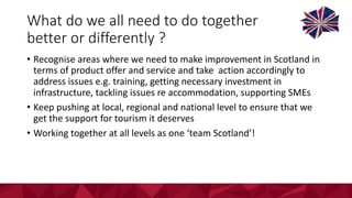 What	do	we	all	need	to	do	together	
better	or	differently	?
• Recognise	areas	where	we	need	to	make	improvement	in	Scotland	in	
terms	of	product	offer	and	service	and	take		action	accordingly	to	
address	issues	e.g.	training,	getting	necessary	investment	in	
infrastructure,	tackling	issues	re	accommodation,	supporting	SMEs	
• Keep	pushing	at	local,	regional	and	national	level	to	ensure	that	we	
get	the	support	for	tourism	it	deserves
• Working	together	at	all	levels	as	one	‘team	Scotland’!
 