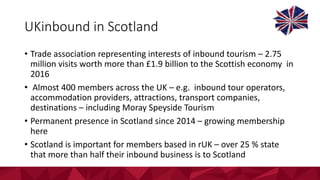 UKinbound	in	Scotland
• Trade	association	representing	interests	of	inbound	tourism	– 2.75	
million	visits	worth	more	than	£1.9	billion	to	the	Scottish	economy		in	
2016
• Almost	400	members	across	the	UK	– e.g.		inbound	tour	operators,	
accommodation	providers,	attractions,	transport	companies,	
destinations	– including	Moray	Speyside	Tourism
• Permanent	presence	in	Scotland	since	2014	– growing	membership	
here
• Scotland	is	important	for	members	based	in	rUK	– over	25	%	state	
that	more	than	half	their	inbound	business	is	to	Scotland
 