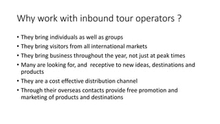 Why	work	with	inbound	tour	operators	?
• They	bring	individuals	as	well	as	groups
• They	bring	visitors	from	all	international	markets
• They	bring	business	throughout	the	year,	not	just	at	peak	times
• Many	are	looking	for,	and		receptive	to	new	ideas,	destinations	and	
products
• They	are	a	cost	effective	distribution	channel	
• Through	their	overseas	contacts	provide	free	promotion	and	
marketing	of	products	and	destinations
 
