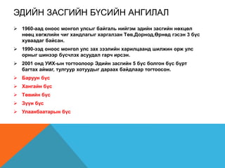 ЭДИЙН ЗАСГИЙН БҮСИЙН АНГИЛАЛ
 1960-аад оноос монгол улсыг байгаль нийгэм эдийн засгийн нөхцөл
нөөц хөгжлийн чиг хандлагыг харгалзан Төв,Дорнод,Өрнөд гэсэн 3 бүс
хуваадаг байсан.
 1990-ээд оноос монгол улс зах зээлийн харилцаанд шилжин орж улс
орныг шинээр бүсчлэх асуудал гарч ирсэн.
 2001 онд УИХ-ын тогтоолоор Эдийн засгийн 5 бүс болгон бүс бүрт
багтах аймаг, тулгуур хотуудыг дараах байдлаар тогтоосон.
 Баруун бүс
 Хангайн бүс
 Төвийн бүс
 Зүүн бүс
 Улаанбаатарын бүс
 
