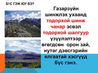 БҮС ГЭЖ ЮУ ВЭ?
Газарзүйн
шинжлэх ухаанд
тодорхой шинж
чанар эсвэл
тодорхой шалгуур
үзүүлэлтээр
өгөгдсөн орон зай,
нутаг дэвсгэрийн
ялгаатай хэсгүүд
бүс гэнэ.
 