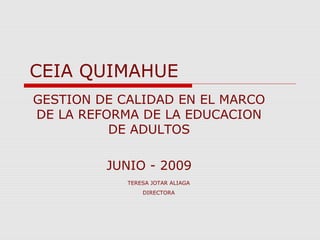 TERESA JOTAR ALIAGA
DIRECTORA
CEIA QUIMAHUE
GESTION DE CALIDAD EN EL MARCO
DE LA REFORMA DE LA EDUCACION
DE ADULTOS
JUNIO - 2009
 