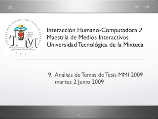 Interacción Humano-Computadora 2
Maestría de Medios Interactivos
Universidad Tecnológica de la Mixteca



9. Análisis de Temas de Tesis MMI 2009
   martes 2 Junio 2009




            1
 