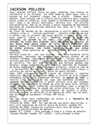 JACKSON POLLOCK
Paul Jackson Pollock nasce em Cody, Wyoming, mas cresce na
Califórnia e no Arizona. Em 1930 muda-se para Nova York e
estuda no Art Students League com o pintor        Thomas Hart
Benton. Teve contato com a cultura nativa america pois viajava
muito ainda na infância. Isso somada à influência do psicólogo
Carl Jung e de murais mexicanos. Pollock era       um artista
extraordinário. Não só se tornou o maior expoente do movimento
batizado de Expressionismo Abstrato nos anos 40 e 50, como
talvez seja o
No final da década de 40, desenvolveu o estilo que o tornou
célebre criou a   "action painting", técnica singular em que
o pintor usa os pincéis não para aplicar a tinta, mas, sim,
para jogá-la sobre a tela. "Prefiro atacar a tela não
esticada, na parede ou no chão... no chão fico mais à
vontade. Me sinto mais próximo, mais uma parte da pintura, já
que desse modo posso andar em volta dela, trabalhar dos
quatro lados, e literalmente estar na pintura... Quando estou
em minha pintura, não tenho consciência do que estou
fazendo." Estas palavras de JACKSON POLLOCK definem a action
painting.
Pollock casou-se    com Lee Krasner, uma nova-iorquina muito
despachada, percebeu de imediato que estava diante de um
talento incomum. Apaixonada por Pollock – talvez mais pelo
artista que pelo homem – , tomou as rédeas do relacionamento e
da carreira. Foi por sua influência que Pollock ganhou uma
mecenas: Peggy Guggenheim, a milionária sobrinha do fundador
do Museu Guggenheim. Peggy adorava pintores. Casou-se com um
– o surrealista Max Ernst – e usou seu dinheiro para lançar a
carreira de vários artistas , entre os quais Pollock.
Após 1947 inova utilizando tintas de alumínio e esmalte
comercial em seus quadros. Em 1948 o crítico de arte Clement
                              1948,
Greenberg faz elogios à Jackson Pollock. Em agosto de 1949 a
                                                       1949,
revista Life publicou em sua capa uma manchete dizendo: "
Jackson Pollock Será ele o maior artista vivo dos Estados
        Pollock:
Unidos?". Já conhecido no mundo da arte de Nova York, Pollock
agora passava a ser conhecido nacionalmente como a primeira
celebridade americana no mundo das artes plásticas. Em 1951 e
1952 pinta quase que exclusivamente em branco e preto.
Pollock, morreu na noite de 11 de agosto de 1956, aos 44 anos,
num acidente de automóvel. Pintou 340 telas.
Obras:
Uma das obras mais conhecidas do pintor é o “Nevoeiro de
                                                  Nevoeiro
Lavanda”, foi pintado em 1950.
Pintura de 1948, Nº5 foi sem dúvida sua maior obra-prima, a
mais viva expressão do estilo único do pintor. Quando foi
vendido em 2006, tornou-se a pintura mais cara do mundo na
história,149,70 milhões de dólares
Number 31" (1950) - tela pintada a óleo e a tinta de esmalte
"Autumn Rhythm: Number 30" (1950) - tela pintada a óleo.
 
