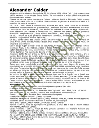 Alexander Calder
 Alexander Calder (Lawton, Pensilvânia, 22 de julho de 1898 - New York, 11 de novembro de
1976), também conhecido por Sandy Calder, foi um escultor e artista plástico famoso por
desenvolver seus móbiles.
Filho de escultora e pintor, nascido nos Estados Unidos da América, Alexander Calder quando
criança fazia seus próprios brinquedos. Formou-se em engenharia e antes de se dedicar à
escultura foi pintor e ilustrador.
Em 1926 , após visitar a Grã-Bretanha, fixou-se em Paris, onde conheceu surrealistas,
dadaístas e os componentes do grupo De Stijl. Data dessa época sua amizade com Joan Miro.
Construiu um circo em miniatura, com animais de madeira e arame. Os seus “espetáculos”
eram assistidos por artistas e intelectuais. Fez, também em arame, as suas primeiras
esculturas: Josephine Baker (1926), Romulu and Remus (1928), Spring (1929).
De 1931 datam as suas primeiras construções abstratas, nitidamente influenciadas por
Mondrian. Os primeiros móbiles são de 1932.
Em 1933 Calder voltou aos Estados Unidos. Em 1948 viajou à América do Sul e de novo em
1959. Nessa última ocasião, visitou o Brasil, onde expôs no Museu de Arte de São Paulo. Em
1950 foi à Escandinávia.
Calder ocupa lugar especial entre os escultores modernos. Criador dos stabiles, sólidas
esculturas fixas, e dos móbiles, placas e discos metálicos unidos entre si por fios que se
agitam tocados pelo vento, assumindo as formas mais imprevistas – a sua arte, no dizer de
Marcel Duchamp, “é a sublimação de uma árvore ao vento”.
Alexander Calder foi um artista da forma e do equilíbrio, que aliou com perfeição, arte e
técnica. Com lâminas de metal e arame criou "esculturas em movimento", os móbiles, que
lhe atribuíram grande popularidade.Usou objetos do dia -a-dia, tais como latas de café, latas
de sardinha, caixas de fósforos e pedaços de vidro colorido.Os seus materias preferidos eram
a madeira e mais tarde o metal, pintado nas cores primárias, ou em preto e branco.
Calder deu uma contribuição original para o retrato com suas figuras de arame, que
perpetuaram de um modo significativo as inovações alcançadas na escultura pelos cubistas e
futuristas. Fez retratos demuitos dos seus amigoa com esse meio de expressão.Tinha sempre
um alicate no bolso de trás, pronto para fazer mais um retrato de arame, ou para criar uma
peça de joalheria de arame, ali mesmo e naquele momento para um amigo.
No período de 1948 a 1960, o artista americano teve uma forte ligação com o Brasil, que
incluiu a amizade dos arquitetos Henrique Mindlin e Oscar Niemeyer. Entre exposições suas e
visitas à construção de Brasília, o pintor e escultor montou um ateliê no Rio de Janeiro. Ali
Calder produziu e recebeu intelectuais, como o crítico Mário Pedrosa, apaixonado por sua
obra.Chegou a retratá-los em desenhos. Calder morreu em 1976, aos 78 anos.
Algumas obras:
Cão- (1909) Folha latão dobrado. Feito como presente para os pais dele.
O trapézio voando- (1925), óleo sobre tela,
 Elefante- (em torno de 1928) Fio e madeira. Uma figura no Circo Calder, 29 x 17 x 74 cm.
Sem título - (1931), fio, madeira, e motor. Um dos primeiros móbeis cinéticos.
Ébano - (1933), barra do metal e fio. Primeiro móbil suspenso.
Esfera perfurada por cilindros- (1939), fio e tinta.
Armadilha da lagosta e cauda de peixe -(1939), metal de folha, fio, e tinta. Móbil suspendido,
o desenho para a escadaria do Museum of Modern Art, Nova Iorque.
Besta preta - (1940), metal de folha, parafusos, e tinta. Estável.
Homem - (1967), placa de aço inoxidável, parafusos, e tinta. 165 x 211 x 135 cm, estável
monumental, Montréal, Canadá.
Cavalo vermelho - (1974), metal de folha pintado vermelho, no Hirshorn Museum and
Sculpture Garden, Washington DC, EUA.
Flamingo - (1974), metal de folha pintado vermelho, na Federal Plaza, Chicago, Illinois, EUA.
A pena vermelha -(1975), aço pintado preto e vermelho, 3,35 x 1,91 x 3,40 m, o Kentuc
Sem título - (1976), favo de mel de alumínio, tubos, e tinta, 9,11 x 23,16 m, National Gallery
of Art, Washington DC, EUA.
 