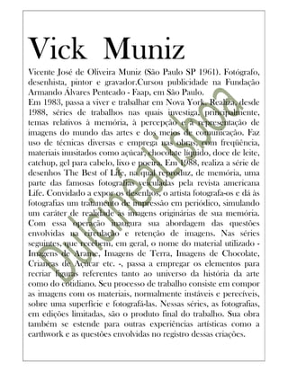 Vick Muniz
Vicente José de Oliveira Muniz (São Paulo SP 1961). Fotógrafo,
desenhista, pintor e gravador.Cursou publicidade na Fundação
Armando Álvares Penteado - Faap, em São Paulo.
Em 1983, passa a viver e trabalhar em Nova York. Realiza, desde
1988, séries de trabalhos nas quais investiga, principalmente,
temas relativos à memória, à percepção e à representação de
imagens do mundo das artes e dos meios de comunicação. Faz
uso de técnicas diversas e emprega nas obras, com freqüência,
materiais inusitados como açúcar, chocolate líquido, doce de leite,
catchup, gel para cabelo, lixo e poeira. Em 1988, realiza a série de
desenhos The Best of Life, na qual reproduz, de memória, uma
parte das famosas fotografias veiculadas pela revista americana
Life. Convidado a expor os desenhos, o artista fotografa-os e dá às
fotografias um tratamento de impressão em periódico, simulando
um caráter de realidade às imagens originárias de sua memória.
Com essa operação inaugura sua abordagem das questões
envolvidas na circulação e retenção de imagens. Nas séries
seguintes, que recebem, em geral, o nome do material utilizado -
Imagens de Arame, Imagens de Terra, Imagens de Chocolate,
Crianças de Açúcar etc. -, passa a empregar os elementos para
recriar figuras referentes tanto ao universo da história da arte
como do cotidiano. Seu processo de trabalho consiste em compor
as imagens com os materiais, normalmente instáveis e perecíveis,
sobre uma superfície e fotografá-las. Nessas séries, as fotografias,
em edições limitadas, são o produto final do trabalho. Sua obra
também se estende para outras experiências artísticas como a
earthwork e as questões envolvidas no registro dessas criações.
 