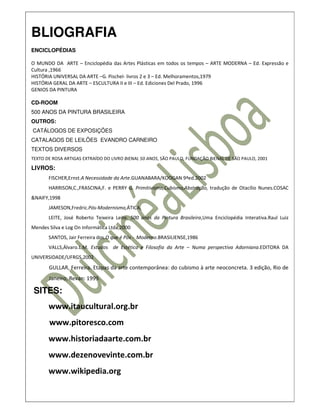 BLIOGRAFIA
ENCICLOPÉDIAS

O MUNDO DA ARTE – Enciclopédia das Artes Plásticas em todos os tempos – ARTE MODERNA – Ed. Expressão e
Cultura ,1966
HISTÓRIA UNIVERSAL DA ARTE –G. Pischel- livros 2 e 3 – Ed. Melhoramentos,1979
HISTÓRIA GERAL DA ARTE – ESCULTURA II e III – Ed. Ediciones Del Prado, 1996
GENIOS DA PINTURA

CD-ROOM
500 ANOS DA PINTURA BRASILEIRA
OUTROS:
CATÁLOGOS DE EXPOSIÇÕES
CATALAGOS DE LEILÕES EVANDRO CARNEIRO
TEXTOS DIVERSOS
TEXTO DE ROSA ARTIGAS EXTRAÍDO DO LIVRO BIENAL 50 ANOS, SÃO PAULO, FUNDAÇÃO BIENAL DE SÃO PAULO, 2001

LIVROS:
       FISCHER,Ernst.A Necessidade da Arte.GUANABARA/KOOGAN 9ªed.2002
       HARRISON,C.,FRASCINA,F. e PERRY G. Primitivismo,Cubismo,Abstração, tradução de Otacílio Nunes.COSAC
&NAIFY,1998
       JAMESON,Fredric.Pós-Modernismo,ÁTICA,
       LEITE, José Roberto Teixeira Leite. 500 anos da Pintura Brasileira,Uma Enciclopédia Interativa.Raul Luiz
Mendes Silva e Log On Informática Ltda,2000
       SANTOS, Jair Ferreira dos.O que é Pós - Moderno.BRASILIENSE,1986
       VALLS,Álvaro.L.M. Estudos de Estética e Filosofia da Arte – Numa perspectiva Adorniana.EDITORA DA
UNIVERSIDADE/UFRGS,2002
       GULLAR, Ferreira. Etapas da arte contemporânea: do cubismo à arte neoconcreta. 3 edição, Rio de
       Janeiro, Revan: 1999.

 SITES:
       www.itaucultural.org.br
       www.pitoresco.com
       www.historiadaarte.com.br
       www.dezenovevinte.com.br
       www.wikipedia.org
 